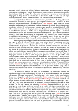 77
categoria verbal), elástico ou infinito. Voltamos assim para a segunda comparação: a dessa
mesma rede temática com o mundo das drogas, no que encontramos uma mesma concepção
inarticulada e dúctil do tempo. Por outra parte, trata-se, uma vez mais, de um mundo sem
linguagem: a droga resiste a verbalização. E, do mesmo modo, o outro não tem aqui
existência autônoma, o eu se identifica com ele, sem concebê-lo como independente.
Outro ponto de contato entre estes dois universos, o da infância e da droga, refere-se à
sexualidade. Recordara-se que a oposição que nos permitiu estabelecer a existência de duas
redes se referia precisamente à sexualidade (em Louis Lambert). Esta (dito com maior
exatidão, sua forma corrente e elementar) está excluída tanto do mundo das drogas como do
mundo dos místicos. O problema parece mais complexo quando se trata da infância. O bebê
não vive em um mundo sem desejos, mas sim esse desejo é em primeiro lugar “auto erótico”;
o descobrimento que logo se produz é o do desejo orientado para um objeto. O estado de
superação das paixões que se alcança através da droga (superação a qual também apontam os
místicos), e que poderia qualificar-se de pan-erótica, é, por sua parte, uma transformação da
sexualidade relacionada com a “sublimação”. No primeiro caso, o desejo não tem objeto
exterior; no segundo, seu objeto é o mundo inteiro; entre ambos se situa o desejo “normal”.
Vejamos agora a terceira comparação assinalada no transcurso do estudo dos temas do
eu: a que se refere às psicose. Uma vez mais, neste caso, o terreno é incerto; devemos nos
apoiar em descrições (do mundo psicótico) feitas a partir do universo do homem “normal”. O
comportamento do psicótico é evocado não como um sistema coerente mas sim como a
negação de outro sistema, como uma separação. Ao falar do “mundo do esquizofrênico” ou
do “mundo do menino, só dirigimos simulacros desses estados, tais como são elaborados pelo
adulto não esquizofrênico. A esquizofrênica rechaça a comunicação e a intersubjetividade. E
esse renunciamento à linguagem o leva a viver em um presente eterno. Em lugar da
linguagem comum, instaura-se uma “linguagem privada” (o qual é, por certo, uma
contradição nos termos e por conseqüência, também uma anti-linguagem). Certas palavras
tiradas do léxico comum recebem um sentido novo que o esquizofrênico mantém como
individual: não se trata simplesmente de fazer variar o sentido das palavras, mas sim de
impedir que estas assegurem uma transmissão automática desse sentido. “O esquizofrênico,
escreve Kasanin, não tem a menor intenção de modificar seu método de comunicação,
altamente individual, e parece sentir prazer com o fato de que não o entenda” (pág. 129). A
linguagem se converte então em um meio de separar do mundo, por oposição a sua função de
mediador.
Os mundos da infância, da droga, da esquizofrenia, do misticismo formam um
paradigma ao que pertencem igualmente os temas do eu (o que não quer dizer que entre eles
não existam diferenças importantes). As relações entre estes termos, tirados num instante,
foram, por outra parte, freqüentemente assinaladas. Balzac escrevia em Louis Lambert: “Há
alguns livros de Jacob Boehm, de Swedenborg ou de Mme. Guyon, cuja leitura penetrante faz
surgir fantasias tão multiformes como podem sê-los os sonhos produzidos pelo ópio” (pág.
381). Por outra parte, freqüentemente se comparou o mundo do esquizofrênico com o da
criança. Por fim, não é casual que o místico Swedenborg fora esquizofrênico, nem que o
emprego de certas drogas poderosas possa levar a estados psicóticos. A esta altura seria
tentador relacionar nossa segunda rede, os temas do você, com a outra grande categoria das
enfermidades mentais: as neurose. Aproximação superficial, que poderia fundamentar-se no
fato de que o papel decisivo concedido à sexualidade e a suas variações na segunda rede,
parece, em efeito, encontrar-se nas neurose: como se vem dizendo desde Freud, as perversões
são a contraparte “negativa” das neurose. Somos conscientes das simplificações que, tanto
neste caso como nos anteriores, sofreram os conceitos considerados. Se nos permitimos
estabelecer passagens cômodas entre psicose e esquizofrenia, entre neurose e perversões, é
porque acreditam estar situados em um nível de generalidade suficientemente elevados;
 