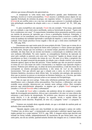 78
sabemos que nossas afirmações são aproximativas.
A comparação se volta muito mais significativa quando, para fundamentar esta
tipologia, recorre-se à teoria psicoanalítica. Freud encarou o problema pouco depois de sua
segunda formulação da estrutura da psique, nos seguintes termos: “A neurose é o resultado
[Erfolg] de um conflito entre o eu e seu isso, em tanto que a psicose é o resultado análogo de
uma perturbação semelhante da relação entre o eu e o mundo exterior” (G. W., XIII, pág.
391).
E, para exemplificar esta oposição, Freud cita um exemplo. “Uma moça, apaixonada
por seu cunhado e cuja irmã estava moribunda, sentia-se horrorizada de pensar: “Agora está
livre e poderemos nos casar”. O esquecimento instantâneo deste pensamento permitiu a posta
em marcha do processo de repressão que a levou a perturbações histéricas. Entretanto, é
interessante ver em semelhante caso a forma em que a neurose tende a resolver o conflito. Dá
conta da mudança da realidade reprimindo a satisfação da impulso, e, neste caso, o amor pelo
cunhado. Uma reação psicótica tivesse negado o fato de que a irmã estava moribunda” (G.
W., XIII, pág. 410).
Encontramo-nos aqui muito perto de nossa própria divisão. Vimos que os temas do eu
se fundamentavam sobre uma ruptura do limite entre o psíquico e o físico: pensar que alguém
não está morto, desejar que isso aconteça e, ao mesmo tempo, perceber esse mesmo feito na
realidade, são duas fases de um mesmo movimento; a comunicação se estabelece entre elas
sem nenhuma dificuldade. No outro registro, as conseqüências histéricas da repressão do
amor pelo cunhado se parecem com esses atos “excessivos” ligados ao desejo sexual, que
encontramos ao fazer o inventário dos temas do você. Há mais: já se falou, a propósito dos
temas do eu, do papel essencial da percepção, da relação com o mundo exterior; esse mesmo
elemento aparece agora na base das psicoses. Vimos também que não era possível conceber
os temas do você sem tomar em conta o inconsciente e os impulsos cuja repressão origina a
neurose. Podemos pois afirmar que, no plano da teoria psicoanalítica, a rede dos temas do eu
corresponde ao sistema percepção-consciência; a dos temas do você ao dos impulsos
inconscientes. Terá que advertir aqui que a relação com o outro, no nível concernente à
literatura fantástica, encontra-se deste último lado. Ao assinalar esta analogia, não queremos
dizer que as neurose ou psicose se encontram na literatura fantástica, ou, à inversa, que todos
os temas da literatura fantástica possam achar-se nos manuais de Psicopatologia.
Mas eis aqui um novo perigo. Todas estas referências poderiam fazer supor que nos
identificamos com a chamada crítica psicoanalítica. Para localizar, e diferenciar, com mais
exatidão nossa posição, deteremo-nos um instante neste enfoque crítico. Dois exemplos
parecem aqui particularmente adequados: as páginas que o próprio Freud consagrou ao
estranho e o livro de Penzoldt sobre o sobrenatural.
No estudo de Freud sobre o estranho, não podemos deixar de comprovar o caráter
duplo da investigação psicoanalítica. diria-se que o psicanálise é de uma vez uma ciência das
estruturas e uma técnica de interpretação. No primeiro caso, descreve um mecanismo: por
assim dizê-lo, é o da atividade psíquica; no segundo, revela o sentido último das
configurações assim descritas. Responde, de uma vez, à pergunta “como” e à pergunta “o
que”.
Vejamos um exemplo desta segunda atitude, em que a atividade do analista pode ser
definida como uma decifração.
“Quando alguém sonha com uma localidade ou uma paisagem e pensa em sonho:
“Conheço isto, já estive aqui”: a interpretação está autorizada a substituir aquele lugar pelos
órgãos genitais ou o corpo materno” (E.P.A., pág. 200). A imagem onírica aqui descrita está
tomada em forma isolada, independentemente do mecanismo de que forma parte; mas, por
outra parte, nos dá seu sentido, qualitativamente distinto das imagens em si; o número destes
 