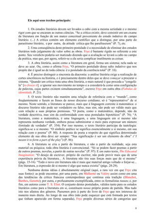 8
Eis aqui seus trechos principais:
1. Os estudos literários devem ser levados a cabo com a mesma seriedade e o mesmo
rigor com que se encaram as outras ciências. “Se a crítica existir, deve consistir em um exame
da literatura em função de um marco conceitual proveniente do estudo indutivo do campo
literário. (...) A crítica contém um elemento científico que a distingue, por uma parte do
parasitismo literário, e por outra, da atitude crítica que lhe parafraseiem” (P. 7), etc.
2. Uma conseqüência deste primeiro postulado é a necessidade de eliminar dos estudos
literários todo julgamento de valor sobre as obras. Frye é bastante rígido no referente a este
ponto. Seu veredicto poderia ser matizado dizendo que a avaliação se levará a cabo no campo
da poética, mas que, por agora, referir-se a ela seria complicar inutilmente as coisas.
3. A obra literária, assim como a literatura em geral, forma um sistema; nela nada se
deve ao azar. Ou, como o afirma Frye, “O primeiro postulado desse salto indutivo que nos
propõe dar é igual ao de toda ciência: é o postulado da coerência total” (P. 16).
4. É preciso distinguir a sincronia da diacronia: a análise literária exige a realização de
cortes sincrônicos na história, e é precisamente dentro deles que se deve começar a procurar o
sistema. “Quando um crítico trata uma obra literária, o mais natural é que proceda a “congelá-
la” [to freeze it], a ignorar seu movimento no tempo e a considerá-la como uma configuração
de palavras, cujas partes existem simultaneamente”, escreve Frye em outra obra (Fabulas de
identidade, P. 21).
5. O texto literário não mantém uma relação de referência com o “mundo”, como
freqüentemente o fazem as frases de nosso discurso cotidiano; só é “representativo” de si
mesmo. Neste sentido, a literatura se parece, mais que à linguagem corrente à matemática: o
discurso literário não pode ser verdadeiro ou falso, mas sim, não pode ser válido mais que
com relação a suas próprias premissas. “O poeta, como o matemático, depende, não da
verdade descritiva, mas sim da conformidade com seus postulados hipotéticos” (P. 76). “A
literatura, como a matemática, é uma linguagem, e uma linguagem em si mesmo não
representa nenhuma verdade, embora possa subministrar o meio para expressar um número
ilimitado de verdades” (P. 354). Por isso mesmo, o texto literário participa da tautologia:
significa-se a si mesmo. “O símbolo poético se significa essencialmente a si mesmo, em sua
relação com o poema” (P. 80). A resposta do poeta a respeito do que significa determinado
elemento de sua obra deve ser sempre: “Sua significação é ser um elemento da obra” (“I
meant it to form a part of the play”) (P. 86).
6. A literatura se cria a partir da literatura, e não a partir da realidade, seja esta
material ou psíquica; toda obra literária é convencional. “Só se podem fazer poemas a partir
de outros poemas, novelas, a partir de outras novelas” (P. 97). E em outro texto, The Educated
Imagination: “O desejo de escrever, próprio do escritor, não pode provir mais que de uma
experiência prévia da literatura... A literatura não tira suas forças mais que de si mesmo”
(págs. 15-16). “Todo o novo em literatura não é mais que material antigo voltado a forjar-se...
Em literatura, a expressão de si mesmo é algo que nunca existiu” (págs. 28-29).
Nenhuma destas idéias é absolutamente original (aquí, a rara vez em que Frye cita
suas fontes): as pode encontrar, por uma parte, em Mallarmé ou Valéry assim como em uma
das tendências da crítica francesa contemporânea que continua esta tradição (Blanchot,
Barthes, Genette); por outra, e profusamente exemplificada, entre os formalistas russos; e, por
fim, em autores como T. S. Eliot. O conjunto destes postulados, válidos tanto para os estudos
literários como para a literatura em si, constituem nosso próprio ponto de partida. Mas tudo
isto nos afastou dos gêneros. Passemos pois à parte do livro de Frye que nos interessa de
maneira mais direta. Ao longo de sua obra (não pode esquecer que está formada por textos
que tinham aparecido em forma separada), Frye propõe diversas séries de categorias que
 