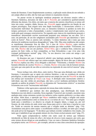 80
tratam de literatura. Como freqüentemente acontece, a aplicação muito direta de um método a
um campo alheio ao dele, não faz mais que reiterar os orçamentos iniciais.
Ao passar revista às tipologias temáticas propostas em diversos ensaios sobre a
literatura fantástica, deixamos de lado a de P. Penzoldt, por considerá-la qualitativamente
diferente das demais. Em efeito, em tanto que a maioria dos autores classificava os temas sob
itens tais como: vampiro, diabo, bruxas, etc., Penzoldt sugere agrupá-los em função de sua
origem psicológica. Esta origem teria uma dupla localização: o inconsciente coletivo e o
inconsciente individual. No primeiro caso, os elementos temáticos se perdem na noite dos
tempos; pertencem a toda a humanidade; o poeta é simplesmente mais sensível que outros,
razão pela qual consegue exteriorizá-los. No segundo caso, trata-se de experiências pessoais e
traumáticas: determinado escritor neurotizado projetará seus sintomas em sua obra. Tal o
caso, em particular, de um dos subgêneros assinalados pelo Penzoldt que denomina o “puro
conto de horror”. Para os autores nele incluídos, “o relato fantástico não é mais que uma
abertura de tendências neuróticas desagradáveis” (pág. 146). Mas estas tendências não sempre
se manifestam claramente fora da obra. Tal o caso de Arthur Machen, cujos escritos
neuróticos poderiam explicar-se pela educação puritana que tinha recebido: “Felizmente, em
sua vida, Machen não era um puritano. Robert Hiler, que o conhecia bem, conta-nos que
gostava do bom vinho, as boas companhias, as boas brincadeiras e que vivia uma vida
conjugal perfeitamente normal” (pág. 156); “se nos descreve isso como um amigo e pai
delicioso” (pág. 164), etc.
Já dissemos por que é impossível admitir uma tipologia apoiada na biografia dos
autores. Penzoldt nos oferece aqui um contra-exemplo. depois de haver dito que a educação
de Machen explica sua obra, vê-se obrigado a adicionar: “Felizmente, o homem Machen era
bastante diferente do escritor Machen. (...) Assim, Machen vivia uma vida de homem normal,
em tanto que uma parte de sua obra se converteu na expressão de uma terrível neurose” (pág.
164).
Nosso rechaço tem, além disso, outro motivo. Para que uma distinção seja válida em
literatura, é necessário que se apoie em critérios literários, e não na existência de escolas
psicológicas, a cada uma das quais queria reservar um campo (no caso de Penzoldt se trata de
um esforço por reconciliar ao Freud e ao Jung). A distinção entre inconsciente coletivo e
individual, seja não válida em psicologia, não tem a priori nenhuma pertinência literária:
segundo as análise do próprio Penzoldt, os elementos do “inconsciente coletivo” se mesclam
livremente com os do “inconsciente individual”.
Podemos voltar agora para a oposição de nossas duas redes temáticas.
É indubitável que nenhum dos dois paradigmas, cuja distribuição dos temas
fantásticos nos tem aberto o caminho, ficou esgotado. É possível, por exemplo, encontrar uma
analogia entre certas estruturas sociais (ou inclusive certos regimes políticos) e as duas redes
de temas. Além disso, a oposição que Mauss estabelece entre magia e religião está muito
perto da que estabelecemos entre os temas do eu e os temas do você. “Em tanto que a religião
tende para a metafísica e se absorve na criação de imagens ideais, a magia sai, por mil
fissuras, da vida mística de onde extrai suas forças para servir a vida laica e mesclar-se com
ela. Tende ao concreto da mesma maneira que a religião tende ao abstrato” (pág. 134).
Assinalemos uma prova entre outras: o recolhimento místico é averbal, em tanto que a magia
não pode privar da linguagem. “É duvidoso que tenham existido verdadeiros ritos mudos, em
tanto que é indubitável que um grande número de ritos foram exclusivamente orais” (pág. 47).
Pode agora compreender-se melhor este outro casal de termos que tínhamos
introduzido ao falar de temas do olhar e de temas do discurso (sem esquecer, por certo, que
estes termos devem dirigir-se com prudência). Uma vez mais a literatura fantástica formulou
sua própria teoria: em Hoffmann, por exemplo, adverte-se uma clara consciência da oposição:
 
