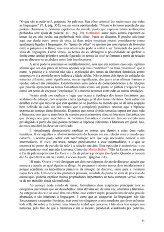 81
“O que são as palavras?, pergunta. Só palavras. Seu olhar celestial diz muito mais que todas
as linguagens” (T. I, pág. 352); ou, em outra oportunidade: “Viram o formoso espetáculo que
poderia chamar-se o primeiro espetáculo do mundo, posto que expressa tantos sentimentos
profundos sem ajuda da palavra” (III, pág. 39). Hoffmann, autor cujos contos exploram os
temas do eu, não oculta sua preferência pelo olhar, frente ao discurso. É preciso adicionar
aqui que desde outro ponto de vista, as duas redes temáticas podem considerar-se como
igualmente ligadas à linguagem. Os “temas do olhar” se apoiam em uma ruptura da fronteira
entre o psíquico e o físico; mas esta observação poderia voltar a ser formulada do ponto de
vista da linguagem. Como vimos, os temas do eu abrangem a possibilidade de quebrar o
limite entre sentido próprio e sentido figurado; os temas do você se formam a partir da relação
que no discurso se estabelece entre dois interlocutores.
A série poderia continuar-se indefinidamente, sem que em nenhum caso seja legítimo
afirmar que um dos pares de termos opostos seja mais “autêntico” ou mais “essencial” que o
outro. A psicose e a neurose não são a explicação dos temas da literatura fantástica, como
tampouco o é a oposição entre infância e idade adulta. Não existem dois tipos de unidades de
natureza diferente, umas significantes, outras significadas, das quais estas últimas formam o
resíduo estável das primeiras. Estabelecemos uma cadeia de correspondências e de relações
que poderia apresentar os temas fantásticos tanto como um ponto de partida (“explicar”) ou
como um ponto de chegada (“explicação”); o mesmo acontece com todas as outras oposições.
Ficaria ainda por explicar o lugar que ocupa a tipologia dos temas fantásticos que
acabamos de esboçar, com respeito a uma tipologia geral dos temas literários. Sem entrar em
detalhes (terei que mostrar que esta questão só se justifica na medida que se dê uma acepção
bem definida de cada um dos termos que a compõem), podemos retomar aqui a hipótese
exposta ao começo desta discussão. Digamos que nossa divisão temática separa em duas toda
a literatura; mas que se manifesta de maneira particularmente clara na literatura fantástica, em
que alcança seu grau superlativo. A literatura fantástica é como um terreno estreito mas
privilegiado a partir do qual podem deduzir-se hipótese referentes à literatura em geral. Isto,
de mais está dizê-lo, deve ser verificado.
É virtualmente desnecessário explicar os nomes que demos a estas duas redes
temáticas. O eu significa o relativo isolamento do homem em sua relação com o mundo que
constrói, o acento posto sobre esta confrontação sem que seja necessário nomear a um
intermediário. O você, em troca, remete precisamente a esse intermediário, e o que se
encontra no ponto de partida da rede é a relação terciária. Esta oposição é assimétrica: o eu
está presente no você, mas não à inversa. Como diz Martín Buber: “Não há Eu em si, só existe
o Eu da palavra-principio Eu-Você e o Eu da palavra principio Eu-Aquilo. Quando o homem
diz Eu quer dizer o um ou o outro, Você ou Aquilo” (páginas 7-8).
Há mais. O eu e o você designam aos dois participantes do ato de discurso: aquele que
enuncia e aquele ao qual alguém se dirige. Se pusermos o acento nesses dois interlocutores é
porque acreditam na importância primitiva da situação de discurso, tanto para a literatura
como fora dela. Uma teoria dos pronomes pessoais, estudada do ponto de vista do processo da
enunciação, poderia explicar muitas propriedades importantes de toda estrutura verbal. trata-
se de um trabalho ainda não realizado.
Ao começo deste estudo de temas, formulamos duas exigências principais para as
categorias que teriam que ser descobertas: estas deviam ser, de uma vez, abstratas e literárias.
As categorias do eu e do você têm, em efeito, esse caráter duplo: possuem um elevado grau de
abstração, e são interiores à linguagem. É certo que as categorias da linguagem não são
forçosamente categorias literárias; mas com isto chegamos a este paradoxo que deve enfrentar
toda reflexão sobre a literatura: uma fórmula verbal que concerne à literatura trai sempre sua
natureza, pelo fato de que a literatura é em si mesmo paradoxal: constituída por palavras,
 