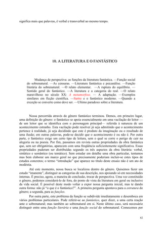 82
significa mais que palavras, é verbal e transverbal ao mesmo tempo.
111000... AAA LLLIIITTTEEERRRAAATTTUUURRRAAA EEE OOO FFFAAANNNTTTÁÁÁSSSTTTIIICCCOOO
Mudança de perspectiva: as funções da literatura fantástica. —Função social
do sobrenatural. —As censuras. —Literatura fantástica e psicanálise. —Função
literária do sobrenatural. —O relato elementar. —A ruptura do equilíbrio. —
Sentido geral do fantástico. —A literatura e a categoria do real. —O relato
maravilhoso no século XX: A metamorfose. — A adaptação. —Exemplos
similares em ficção científica. —Sartre e o fantástico moderno. —Quando a
exceção se converte como deve ser. —Ultimo paradoxo sobre a literatura.
Nossa percorrida através do gênero fantástico terminou. Demos, em primeiro lugar,
uma definição do gênero: o fantástico se apoia essencialmente em uma vacilação do leitor —
de um leitor que se identifica com o personagem principal— referida à natureza de um
acontecimento estranho. Esta vacilação pode resolver já seja admitindo que o acontecimento
pertence à realidade, já seja decidindo que este é produto da imaginação ou o resultado de
uma ilusão; em outras palavras, pode-se decidir que o acontecimento é ou não é. Por outra
parte, o fantástico exige um certo tipo de leitura, sem o qual se corre o perigo de cair na
alegoria ou na poesia. Por fim, passamos em revista outras propriedades da obra fantástica
que, sem ser obrigatórias, aparecem com uma freqüência suficientemente significativa. Essas
propriedades puderam ser distribuídas segundo os três aspectos da obra literária: verbal,
sintático e semântico (ou temático). Sem estudar em detalhe uma obra particular, tentamos
mas bem elaborar um marco geral no que precisamente poderiam incluir-se estes tipos de
estudos concretos; o termo “introdução” que aparece no título deste ensaio não é um ato de
modéstia.
Até este momento, nossa busca se localizou dentro do gênero. Quisemos fazer um
estudo “imanente”, distinguir as categorias de sua descrição, nos apoiando só em necessidades
internas. É preciso, agora, a maneira de conclusão, trocar de perspectiva. Uma vez constituído
o gênero, podemos considerá-lo de fora, do ponto de vista da literatura em geral ou inclusive
da vida social. É possível deste modo voltar a expor nossa pergunta inicial, mas te dando
outra forma: não já “o que é o fantástico?”. A primeira pergunta apontava para a estrutura do
gênero; a segunda, para as funções.
Por outra parte, este problema da função se subdivide imediatamente e desemboca em
vários problemas particulares. Pode referir-se ao fantástico, quer dizer, a uma certa reação
ante o sobrenatural; mas também ao sobrenatural em si. Neste último caso, será necessário
distinguir entre uma função literária e uma função social do sobrenatural. Comecemos por
 