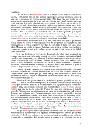 83
esta última.
Uma observação do Peter Penzoldt nos dá o esboço de uma resposta. “Para muitos
autores, o sobrenatural não era mais que um pretexto para descrever coisas que jamais se
atreveram a mencionar em termos realistas” (pág. 146). Pode ficar em dúvida que os
acontecimentos sobrenaturais não sejam mais que pretextos; mas esta afirmação contém, por
certo, uma parte de verdade: o fantástico permite franquear certos limites inacessíveis em tão
não se recorre a ele. Se conforme retomarem os elementos sobrenaturais tais como foram
anteriormente enumerados, poderá adverti-la legitimidade desta observação. Sejam, por
exemplo, os temas do você: incesto, homossexualidade, amor à três, necrofilia, sensualidade
excessiva... tem-se a impressão de estar lendo uma lista de temas proibidos por alguma
censura: cada um destes temas foi, de fato, freqüentemente proibido, e pode sê-lo ainda em
nossos dias. Por outra parte, o matiz fantástico nem sempre salvou as obras da severidade dos
censores: O monge, por exemplo, foi proibido no momento de sua reedição.
Junto à censura institucionalizada, existe outra, mais sutil e mais geral: a que reina na
psique, mesma dos autores. A penalização de certos atos por parte da sociedade provoca uma
penalização que se pratica no próprio indivíduo, lhe impedindo de tratar com certos temas
tabus. Mais que um simples pretexto, a fantástica é uma arma de combate contra ambas as
censuras: os excessos sexuais serão melhores aceitos por todo tipo de censura se for dada à
conta para o diabo.
Se a rede dos temas do você provém diretamente dos tabus e por conseguinte da
censura, o mesmo acontece com a dos temas do eu, embora de maneira menos direta. Não é
casual que este outro grupo remeta à loucura. A sociedade condena com a mesma severidade
tanto o pensamento do psicótico como o criminoso que transgride os tabus: ao igual a este
último, o louco também está encarcerado; seu cárcere se chama manicômio. Tampouco é
casual que a sociedade reprima o emprego das drogas e prenda, uma vez mais, a quem as
utiliza: as drogas suscitam um modo de pensar considerado culpado.
Portanto, é possível esquematizar a condenação que ameaça as duas redes de temas e
dizer que a introdução de elementos sobrenaturais é um recurso para evitar esta condenação.
Compreende-se agora melhor por que nossa tipologia dos temas coincidia com a das
enfermidades mentais: a função do sobrenatural consiste em subtrair o texto à ação da lei e,
por isso mesmo transgredi-la.
Há uma diferença qualitativa entre as possibilidades pessoais que tinha um autor do
século XIX, e as de um autor contemporâneo. Recordara-se a via oblíqua que devia seguir
Gautier para descrever a necrofilia de seu personagem, todo o jogo ambíguo do vampirismo.
Voltemos a ler, para assinalar a distância, uma página tirada de O azul do céu de Georges
Bataille, que trata da mesma perversão. Quando lhe pede uma explicação, o narrador
responde: “Aconteceu-me durante uma noite que passei em um departamento onde acabava
de morrer uma mulher de idade. Estava em sua cama, como qualquer outro cadáver, entre os
dois círios, com os braços estirados com o passar do corpo; suas mãos não tinham sido unidas.
Não havia ninguém no quarto durante a noite. Nesse momento, dava-me conta. —Como?—
Despertei por volta das três da manhã. Tive a idéia de ir até o quarto onde se achava o
cadáver. Estava apavorado, mas em que pese a minha impressão, permaneci frente ao corpo.
Finalmente, tirei o pijama. —Até que extremo chegou você? —Não me movi, estava
terrivelmente turbado; aconteceu de longe, simplesmente, ao olhar. —Era uma mulher ainda
formosa? —Não, estava totalmente alhada” (páginas 49-50).
Por que Bataille pode permitir-se descrever de maneira direta um desejo que Gautier
pode só descrever indiretamente? Pode expor-se a resposta seguinte: no intervalo que separa a
publicação dos dois livros, produziu-se um acontecimento cuja conseqüência mais conhecida
é a aparição da psicanálise. Hoje em dia começa a esquecer-se a resistência com que a
 