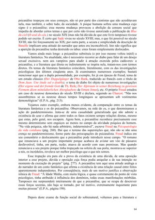 84
psicanálise tropeçou em seus começos, não só por parte dos cientistas que não acreditavam
nela, mas também, e sobre tudo, da sociedade. A psique humana sofreu uma mudança cujo
signo é o psicanálise; essa mesma mudança provocou a abolição da censura social que
impedia de abordar certos temas e que por certo não tivesse autorizado a publicação de Blue
du ciel (O azul do céu ) no século XIX (mas não há dúvida de que este livro tampouco tivesse
podido ser escrito. É certo que Sade viveu no século XVIII; mas, o que foi possível no século
XVIII, não foi forçosamente no XIX; por outra parte, a secura e simplicidade da descrição de
Bataille implicam uma atitude do narrador que antes era inconcebível). Isto não significa que
a aparição da psicanálise tenha destruído os tabus: estes foram simplesmente deslocados.
Vamos ainda mais longe: a psicanálise substituiu (e por isso mesmo voltou inútil) a
literatura fantástica. Na atualidade, não é necessário recorrer ao diabo para falar de um desejo
sexual excessivo, nem aos vampiros para aludir à atração exercida pelos cadáveres: a
psicanálise, e a literatura que direta ou indiretamente se inspira nela, tratam-nos com termos
diretos. Os temas da literatura fantástica coincidem, literalmente, com os das investigações
psicológicas dos últimos cinqüenta anos. Já examinamos numerosos exemplos; bastará
mencionar aqui que a dupla personalidade, por exemplo, foi já em épocas de Freud, tema de
um estudo clássico (Der Doppelgänger de Otto Rank, traduzido ao francês com o título de
Dom Juan. Une étude sul o double); o tema do diabo foi objeto de numerosas investigações
(Der eigene und der fremde Gott de Th. Reik; Der Alptraum in seiner Beziehung zu gewissen
Formem dêem mittelalterlichen Aberglaubens de Ernest Jones), etc. O próprio Freud estudou
um caso de neurose demoníaca do século XVIII e declara, seguindo ao Charcot: “Não nos
assombremos se as neurose desses tempos longínquos se apresentam sob vestimentas
demonológicas” (E.P.A., pág. 213).
Vejamos outro exemplo, embora menos evidente, da comparação entre os temas da
literatura fantástica e os do psicanálise. Observamos, na rede do eu, o que denominamos a
ação do pandeterminismo. trata-se de uma casualidade generalizada que não admite a
existência do azar e afirma que entre todos os fatos existem sempre relações diretas, mesmo
que estas, pelo geral, nos escapem. Agora bem, a psicanálise reconhece precisamente esse
mesmo determinismo sem enguiços ao menos no campo da atividade psíquica do homem.
“Na vida psíquica, não há nada arbitrário, indeterminável”, escreve Freud na Psicopatologia
da vida cotidiana (pág. 260). Daí que o terreno das superstições que, não são se não uma
crença no pandeterminismo, forme parte das preocupações do psicanalista. Freud indica em
seu comentário o deslocamento que a psicanálise pode introduzir nesse campo. “O romano
que renunciava a um projeto importante porque acabava de avistar um vôo de pássaros
desfavorável, tinha, em parte, razão; atuava de acordo com suas premissas. Mas quando
renunciava a seu projeto porque tinha tropeçado na soleira de sua porta, mostrava-se superior
a nós, os incrédulos, revelava ser melhor psicólogo que o que nós somos.
Esse tropeção era para ele a prova da existência de uma dúvida, de uma oposição
interior a esse projeto, dúvida e oposição cuja força podia aniquilar a de sua intenção no
momento da execução do projeto” (pág. 277). A psicanálise tem aqui uma atitude análoga a
do narrador de um conto fantástico que afirma a existência de uma relação causal entre feitos
aparentemente independentes. Por conseqüência, mais de um motivo justifica a observação
irônica de Freud: “A Idade Média, com muita lógica, e quase corretamente do ponto de vista
psicológico, tinha atribuído à influência dos demônios, todas essas manifestações mórbidas.
Tampouco me surpreenderá inteiramente de que a psicanálise, que se ocupa de descrever
essas forças secretas, não haja se tornado, por tal motivo, extremamente inquietante para
muitas pessoas” (E.P.A., página 198).
Depois deste exame da função social do sobrenatural, voltemos para a literatura e
 