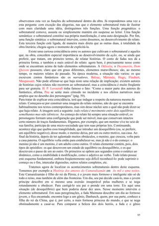 85
observemos esta vez as funções do sobrenatural dentro da obra. Já respondemos uma vez a
esta pergunta: com exceção das alegorias, nas que o elemento sobrenatural trata de ilustrar
com mais claridade uma idéia, distinguimos três funções. Uma função pragmática: o
sobrenatural comove, assusta ou simplesmente mantém em suspense ao leitor. Uma função
semântica: o sobrenatural constitui sua própria manifestação, é uma auto-designação. Por fim,
uma função sintática: o sobrenatural intervém, como dissemos, no desenvolvimento do relato.
Esta terceira função está ligada, de maneira mais direta que as outras duas, à totalidade da
obra literária; chegou agora o momento de explicitá-la.
Existe uma curiosa coincidência entre os autores que cultivam o sobrenatural e aqueles
que, na obra, concedem especial importância ao desenvolvimento da ação, ou, se ainda que
preferir, que tratam, em primeiro termo, de relatar histórias. O conto de fadas nos dá a
primeira forma, e também a mais estável do relato: agora bem, é precisamente nesse conto
onde se encontram acima de tudo elementos sobrenaturais. A Odisséia, o Decamerón, Dom
Quixote possuem, claro que em graus diferentes, elementos maravilhosos; são, ao mesmo
tempo, os maiores relatos do passado. Na época moderna, a situação não variou: os que
escrevem contos fantásticos são os narradores, Balzac, Mérimée, Hugo, Flaubert,
Maupassant. Não pode afirmar-se que haja nisto uma relação de implicação; existem autores
de histórias cujos relatos não recorrem ao sobrenatural; mas a coincidência é muito freqüente
para ser gratuita. H. P. Lovecraft tinha famoso o fato: “Como a maior parte dos autores do
fantástico, afirma, Poe se sente mais cômodo no incidente e nos efeitos narrativos mais
amplos que no desenho dos personagens” (pág. 59).
Para tratar de explicar esta coincidência, terá que indagar a respeito da natureza mesma do
relato. Começara-se por construir uma imagem do relato mínimo, não do que se encontra
habitualmente nos textos contemporâneos, mas sim desse núcleo sem o qual não pode dizer-se
que haja relato. A imagem será a seguinte: todo relato é movimento entre dois equilíbrios
semelhantes mas não idênticos. Ao começo do relato há sempre uma situação estável, os
personagens formam uma configuração que pode ser móvel, mas que conservam intactos
certo número de traços fundamentais. Digamos, por exemplo, que um menino vive no seio de
sua família; participa de uma micro-sociedade que tem suas próprias leis. Continuando,
acontece algo que quebra essa tranqüilidade, que introduz um desequilíbrio (ou, se preferir,
um equilíbrio negativo); desse modo, o menino deixa, por um ou outro motivo, sua casa. Ao
final da história, depois de ter agüentado muitos obstáculos, o menino, que cresceu, volta para
a casa paterna. O equilíbrio volta então para estabelecer-se, mas já não é o do começo: o
menino já não é um menino, é um adulto como outros. O relato elementar contém, pois, dois
tipos de episódios: os que descrevem um estado de equilíbrio ou desequilíbrio, e os que
descrevem o passo de um ao outro. Os primeiros se opõem aos segundos como o estático ao
dinâmico, como a estabilidade à modificação, como o adjetivo ao verbo. Todo relato possui
este esquema fundamental, embora freqüentemente seja difícil reconhecê-lo: pode suprimir o
começo ou o fim, intercalar digressões, outros relatos completos, etc.
Tratemos agora de localizar os acontecimentos sobrenaturais dentro deste esquema.
Tomemos por exemplo a História dos amores do Camaralzamán em As mil e uma noites.
Este Camaralzamán é filho do rei da Pérsia; é o jovem mais formoso e inteligente não só de
todo o reino, mas também de além das fronteiras. Um dia, seu pai decide casá-lo, mas o jovem
príncipe descobre em si mesmo uma aversão insuperável pelas mulheres e se nega
rotundamente a obedecer. Para castigá-lo seu pai o prende em uma torre. Eis aqui uma
situação (de desequilíbrio) que bem poderia durar dez anos. Nesse momento intervém o
elemento sobrenatural. Em suas peregrinações, a fada Maimuna descobre um dia ao formoso
jovem, e fica encantada; encontra logo a um gênio, Danhasch, quem, por sua parte, conhece a
filha do rei da China, que é, por certo, a mais formosa princesa do mundo, e que se nega
obstinadamente a casar-se. Para comparar a beleza dos dois heróis, a fada e o gênio
 