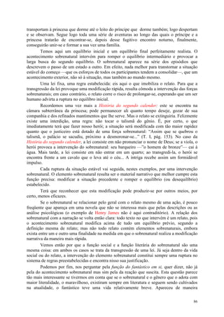 86
transportam à princesa que dorme até o leito do príncipe que dorme também; logo despertam
e se observam. Segue logo toda uma série de aventuras ao longo das quais o príncipe e a
princesa tratarão de encontrar-se, depois desse fugitivo encontro noturno, finalmente,
conseguirão unir-se e formar a sua vez uma família.
Temos aqui um equilíbrio inicial e um equilíbrio final perfeitamente realista. O
acontecimento sobrenatural intervém para romper o equilíbrio intermediário e provocar a
larga busca do segundo equilíbrio. O sobrenatural aparece na série dos episódios que
descrevem o passo de um estado a outro. Em efeito, nada melhor para transtornar a situação
estável do começo —que os esforços de todos os participantes tendem a consolidar—, que um
acontecimento exterior, não só à situação, mas também ao mundo mesmo.
Uma lei fixa, uma regra estabelecida: eis aqui o que imobiliza o relato. Para que a
transgressão da lei provoque uma modificação rápida, resulta cômoda a intervenção das forças
sobrenaturais; em caso contrário, o relato corre o risco de prolongar-se, esperando que um ser
humano advirta a ruptura no equilibro inicial.
Recordemos uma vez mais a História do segundo calender: este se encontra na
câmara subterrânea da princesa; pode permanecer ali quanto tempo deseje, gozar de sua
companhia e dos refinados mantimentos que lhe serve. Mas o relato se extinguiria. Felizmente
existe uma interdição, uma regra: não tocar o talismã do gênio. É, por certo, o que
imediatamente terá que fazer nosso herói; a situação será modificada com tão maior rapidez
quanto que o justiceiro está dotado de uma força sobrenatural: “Assim que se quebrou o
talismã, o palácio se sacudiu, próximo a desmoronar-se...” (T. I, pág. 153). No caso da
História do segundo calender, a lei consiste em não pronunciar o nome de Deus; se a viola, o
herói provoca a intervenção do sobrenatural: seu barqueiro —”o homem de bronze”— cai à
água. Mais tarde, a lei consiste em não entrar em um quarto; ao transgredi-la, o herói se
encontra frente a um cavalo que o leva até o céu... A intriga recebe assim um formidável
impulso.
Cada ruptura da situação estável vai seguida, nestes exemplos, por uma intervenção
sobrenatural. O elemento sobrenatural resulta ser o material narrativo que melhor cumpre esta
função precisa: modificar a situação precedente e romper o equilíbrio (ou desequilíbrio)
estabelecido.
Terá que reconhecer que esta modificação pode produzir-se por outros meios, por
certo, menos eficazes.
Se o sobrenatural se relacionar pelo geral com o relato mesmo de uma ação, é pouco
freqüente que apareça em uma novela que não se interessa mais que pelas descrições ou as
análise psicológicas (o exemplo de Henry James não é aqui contraditório). A relação dos
sobrenatural com a narração se volta então clara: todo texto no que intervém é um relato, pois
o acontecimento sobrenatural modifica acima de tudo um equilíbrio prévio, segundo a
definição mesma de relato; mas não todo relato contém elementos sobrenaturais, embora
exista entre um e outro uma finalidade na medida em que o sobrenatural realiza a modificação
narrativa da maneira mais rápida.
Vemos então por que a função social e a função literária do sobrenatural são uma
mesma coisa: em ambos os casos se trata da transgressão de uma lei. Já seja dentro da vida
social ou do relato, a intervenção do elemento sobrenatural constitui sempre uma ruptura no
sistema de regras preestabelecidas e encontra nisso sua justificação.
Podemos por fim, nos perguntar pela função do fantástico em si, quer dizer, não já
pela do acontecimento sobrenatural mas sim pela da reação que suscita. Esta questão parece
tão mais interessante se tivermos em conta que se o sobrenatural e o gênero que o adota com
maior literalidade, o maravilhoso, existiram sempre em literatura e seguem sendo cultivados
na atualidade, o fantástico teve uma vida relativamente breve. Apareceu de maneira
 