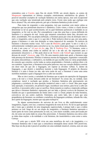 87
sistemática com o Cazotte, para fins do século XVIII; um século depois, os contos de
Maupassant representam os últimos exemplos esteticamente satisfatórios do gênero. É
possível encontrar exemplos de vacilação fantástica em outras épocas, mas será excepcional
que esta vacilação seja tematizada pelo próprio texto. Existe uma razão que explique este
breve alcance? Ou, em outras palavras, por que a literatura fantástica já não existe?
Para tratar de responder a estas perguntas, terá que examinar com maior calma as
categorias que nos permitiram descrever o fantástico. Como vimos, o leitor e o herói devem
determinar se tal ou qual acontecimento, tal ou qual fenômeno pertencem à realidade ou ao
imaginário, se for real ou não. Por conseqüência o que deu uma base a nossa definição do
fantástico é a categoria do real. Assim que tomamos consciência deste fato, devemos nos
deter, assombrados. Por sua própria definição, a literatura passa por cima da distinção entre o
real e o imaginário, entre o que é e o que não é. Pode inclusive dizer-se que, por uma parte,
graças à literatura e à arte esta distinção se torna impossível de sustentar. Os teóricos da
literatura o disseram muitas vezes. Tal o caso de Blanchot, para quem “a arte é e não é; é
suficientemente verdadeiro para converter-se na via, muito irreal para chegar a ser obstáculo.
A arte é um como se” (A part du feu, pág. 26). E Northrop Frye: “A literatura, como a
matemática, afunda uma cunha na antítese do ser e do não ser, tão importante para o
pensamento discursivo (...) Não pode dizer-se de Hamlet e do Falstaff que existem ou que
deixam de existir” (Anatomy, pág. 351). De uma maneira ainda mais geral, a literatura nega
toda presença da dicotomia. Pertence à natureza mesma da linguagem, segmentar o enunciado
em partes descontínuas; o substantivo, na medida em que escolhe uma ou várias propriedades
do conceito que constitui, exclui todas as outras propriedades e formula a antítese disto e de
seu contrário. Agora bem, a literatura existe pelas palavras; mas sua vocação dialética consiste
em dizer mais do que diz a linguagem, em superar as divisões verbais. É, dentro da
linguagem, o que destrói a metafísica inerente a toda linguagem. O próprio do discurso
literário é ir mais à frente (se não, não teria razão de ser); a literatura é como uma arma
mortífera mediante a qual a linguagem leva a cabo seu suicídio.
Mas se isto é assim, a variedade da literatura que se apoia em oposições da linguagem
como a do real e o irreal, deixaria então de ser literatura? As coisas são, na verdade, mais
complexas: mercê à vacilação que produz, a literatura fantástica põe precisamente em
julgamento a existência de uma oposição irredutível entre o real e o irreal. Mas para negar
uma oposição, é necessário, em primeiro lugar, reconhecer seus termos; para levar a cabo um
sacrifício, é necessário saber o que se sacrifica. Desta maneira se explica a impressão ambígua
que deixa a literatura fantástica: representa, por um lado, a Quinta essência da literatura, na
medida em que o questionamento do limite entre o real e o irreal, próprio de toda literatura,
converte-se em seu centro explícito. Entretanto, por outro lado, não é mais que uma
propedêutica da literatura: ao combater a metafísica da linguagem cotidiana, infunde-lhe vida;
deve partir da linguagem, mesmo que seja para rechaçá-lo.
Se alguns acontecimentos do universo de um livro se dão explicitamente como
imaginários, negam, com isso, a natureza imaginária do resto do livro. Se tal ou qual aparição
não é mais que o produto de uma imaginação superexcitada, é porque tudo o que a rodeia
pertence ao real. longe de ser um elogio do imaginário, a literatura fantástica apresenta a
maior parte do texto como pertencente ao real, ou, com maior exatidão, como provocada por
ele, tal como um nome dado às coisas lhes preexistam. A literatura fantástica nos deixa entre
as mãos duas noções: a da realidade e a da literatura, tão insatisfatória a uma como a outra.
Carroça
É certo que o século XIX vivia em uma metafísica do real e do imaginário, e a
literatura fantástica não é mais que a consciência intranqüila desse século XIX positivista.
Mas hoje em dia já não é possível acreditar em uma realidade imutável, externa, nem em uma
 