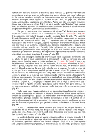 88
literatura que não seria mais que a transcrição dessa realidade. As palavras obtiveram uma
autonomia que as coisas perderam. A literatura, que sempre afirmou essa outra visão é, sem
dúvida, um dos móveis da evolução. A literatura fantástica, que ao longo de suas páginas
subverteu as categorizações lingüísticas, recebeu, por esta causa, um golpe fatal; mas desta
morte, deste suicídio, surgiu uma nova literatura. Agora bem, não seria muito presunçoso
afirmar que a literatura do século XX é, em certo sentido, mais “literatura” que qualquer
outra. Isto não deve, por certo, ser considerado como julgamento de valor: é inclusive possível
que, precisamente por isso, sua qualidade resulte diminuída.
No que se converteu o relato sobrenatural do século XX? Tomemos o texto sem
dúvida mais célebre suscetível de ser se localizado nesta categoria: A metamorfose de Kafka.
O acontecimento sobrenatural aparece já desde a primeira frase do texto: “Ao despertar
Gregorio Samsa uma manhã, depois de um sonho intranqüilo, encontrou-se em sua cama
convertido em monstruoso inseto” (pág. 15). Aparecem logo no texto algumas breves
indicações de uma possível vacilação. Gregorio crê primeiro estar sonhando, mas não demora
para convencer-se do contrário. Entretanto, não renuncia imediatamente a procurar uma
explicação racional: nos diz que “Gregorio tinha curiosidade por ver como teriam que
desvanecer-se paulatinamente suas imaginações de hoje. Não duvidava tampouco o mais
mínimo de que a mudança de sua voz era simplesmente o prelúdio de um resfriado maiúsculo,
enfermidade profissional do viajante de comércio” (pág. 20).
Mas essas indicações sucintas de uma vacilação ficam afogadas no movimento geral
do relato, no que o mais surpreendente é precisamente a falta de surpresa ante este
acontecimento inaudito, como acontece também em O nariz de Gogol (“nunca nos
assombraremos o suficiente dessa falta de assombro”, dizia Camus referindo-se a Kafka).
Pouco a pouco, Gregorio aceita sua situação como insólita, mas, em resumidas contas,
possível. Quando o gerente da casa onde trabalha vem a buscá-lo, Gregorio se sente tão
vexado que “tentou imaginar que ao chefe pudesse acontecer algum dia quão mesmo hoje a
ele, possibilidade por certo muito plausível”, (pág. 24). Começa a encontrar um certo consolo
nesse novo estado que o exime de toda responsabilidade e permite que se dele ocupem. “Se
ainda que se assustavam, Gregorio encontrava-se desligado de toda responsabilidade e não
tinha por que temer. Se, pelo contrário, ficavam tão tranqüilos, tampouco tinha ele por que
excitar-se” (página 28). A resignação se apodera então dele e chega à conclusão de que é
necessário “por de repente, ter calma e paciência e fazer o possível para que a família, a sua
vez, suportasse quantas moléstias ele, em seu estado atual, não podia por menos de causar”
(pág. 40).
Todas estas frases parecem referir-se a um acontecimento perfeitamente possível, a
uma fratura de tornozelo, por exemplo, e não ou a metamorfose de um homem em inseto.
Gregorio se acostuma pouco a pouco a sua animalidade: primeiro fisicamente, ao rechaçar os
mantimentos e prazeres humanos; mas também mentalmente: já não pode confiar em seu
próprio julgamento para decidir se uma tosse é ou não humana; quando acredita que sua irmã
quer lhe tirar uma imagem sobre a qual gosta de deitar-se, está disposto a “lhe saltar à cara”
(pág. 58).
Já não é surpreendente, então, advertir que Gregorio se resigna inclusive ao
pensamento de sua própria morte, tão desejada por sua família. “Pensava com emoção e
carinho nos seus. Achava ser possível, ainda mais firmemente convencido, que sua irmã,
disse que tinha que desaparecer” (pág. 82).
A reação da família segue um desenvolvimento análogo: a primeira sensação é de
surpresa, não de vacilação; segue logo a hostilidade declarada do pai. Já na primeira cena “o
pai, inexorável, apressava a retirada com assobios selvagens” (pág. 36), e, ao voltar a pensar
nela, Gregorio reconhece que “já sabia, do primeiro dia de sua nova vida, que ao pai a maior
 