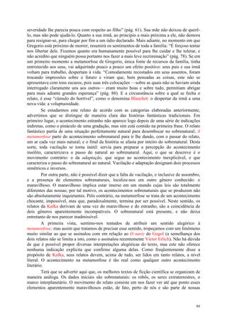 89
severidade lhe parecia pouca com respeito ao filho” (pág. 61). Sua mãe não deixou de querê-
lo, mas não pode ajudá-lo. Quanto a sua irmã, ao princípio a mais próxima a ele, não demora
para resignar-se, para chegar por fim a um ódio declarado. Mais adiante, no momento em que
Gregorio está próximo de morrer, resumirá os sentimentos de toda a família: “É forçoso tentar
nos libertar dele. Fizemos quanto era humanamente possível para lhe cuidar e lhe tolerar, e
não acredito que ninguém possa portanto nos fazer a mais leve recriminação” (pág. 78). Se em
um primeiro momento a metamorfose de Gregorio, única fonte de recursos da família, tinha
entristecido aos seus, vai adquirindo pouco a pouco um efeito positivo: seus pais e sua irmã
voltam para trabalho, despertam à vida. “Comodamente recostados em seus assentos, foram
trocando impressões sobre o futuro e viram que, bem pensadas as coisas, este não se
apresentava com tons escuros, pois suas três colocações —sobre as quais não se haviam ainda
interrogado claramente uns aos outros— eram muito boas e sobre tudo, permitiam abrigar
para mais adiante grandes esperança” (pág. 88). E a circunstância sobre a qual se fecha o
relato, é esse “cúmulo do horrível”, como o denomina Blanchot: o despertar da irmã a uma
nova vida: a voluptuosidade.
Se estudarmos este relato de acordo com as categorias elaboradas anteriormente,
advertimos que se distingue de maneira clara das histórias fantásticas tradicionais. Em
primeiro lugar, o acontecimento estranho não aparece logo depois de uma série de indicações
indiretas, como o pináculo de uma gradação, mas sim está contido na primeira frase. O relato
fantástico partia de uma situação perfeitamente natural para desembocar no sobrenatural; A
metamorfose parte do acontecimento sobrenatural para ir lhe dando, com o passar do relato,
um ar cada vez mais natural; e o final da história se afasta por inteiro do sobrenatural. Desta
sorte, toda vacilação se torna inútil: servia para preparar a percepção do acontecimento
insólito, caracterizava o passo do natural ao sobrenatural. Aqui, o que se descreve é o
movimento contrário: o da adaptação, que segue ao acontecimento inexplicável, e que
caracteriza o passo do sobrenatural ao natural. Vacilação e adaptação designam dois processos
simétricos e inversos.
Por outra parte, não é possível dizer que a falta de vacilação, e inclusive de assombro,
e a presença de elementos sobrenaturais, localize-nos em outro gênero conhecido: o
maravilhoso. O maravilhoso implica estar imerso em um mundo cujas leis são totalmente
diferentes das nossas; por tal motivo, os acontecimentos sobrenaturais que se produzem não
são absolutamente inquietantes. Pelo contrário, na metamorfose se trata de um acontecimento
chocante, impossível, mas que, paradoxalmente, termina por ser possível. Neste sentido, os
relatos da Kafka derivam de uma vez do maravilhoso e do estranho, são a coincidência de
dois gêneros aparentemente incompatíveis. O sobrenatural está presente, e não deixa
entretanto de nos parecer inadmissível.
A primeira vista, sentimo-nos tentados de atribuir um sentido alegórico à
metamorfose; mas assim que tratamos de precisar esse sentido, tropeçamos com um fenômeno
muito similar ao que se assinalou com em relação ao O nariz do Gogol (a semelhança dos
dois relatos não se limita a isto, como o assinalou recentemente Víctor Erlich). Não há dúvida
de que é possível propor diversas interpretações alegóricas do texto, mas este não oferece
nenhuma indicação explícita que confirme alguma delas. Como freqüentemente disse a
propósito de Kafka, seus relatos devem, acima de tudo, ser lidos em tanto relatos, a nível
literal. O acontecimento na metamorfose é tão real como qualquer outro acontecimento
literário.
Terá que se advertir aqui que, os melhores textos de ficção científica se organizam de
maneira análoga. Os dados iniciais são sobrenaturais: os robôs, os seres extraterrestres, o
marco interplanetário. O movimento do relato consiste em nos fazer ver até que ponto esses
elementos aparentemente maravilhosos estão, de fato, perto de nós e são parte de nossas
 