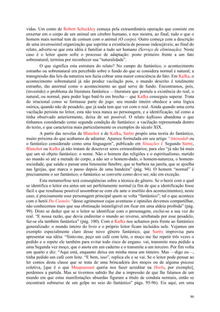 90
vidas. Um conto de Robert Scheckley começa pela extraordinária operação que consiste em
enxertar em o corpo de um animal um cérebro humano, e nos mostra, ao final, tudo o que o
homem mais normal tem de comum com o animal (O corpo). Outro começa com a descrição
de uma inverossímil organização que suprime a existência de pessoas indesejáveis; ao final do
relato, adverte-se que esta idéia é familiar a tudo ser humano (Serviço de eliminação). Neste
caso é o leitor quem sofre o processo de adaptação: posto primeiro frente a um fato
sobrenatural, termina por reconhecer sua “naturalidade”.
O que significa esta estrutura do relato? No campo do fantástico, o acontecimento
estranho ou sobrenatural era percebido sobre o fundo do que se considera normal e natural; a
transgressão das leis da natureza nos fazia cobrar uma maior consciência do fato. Em Kafka, o
acontecimento sobrenatural já não produz vacilação pois, o mundo descrito é totalmente
estranho, tão anormal como o acontecimento ao qual serve de fundo. Encontramos, pois,
(investido) o problema da literatura fantástica —literatura que postula a existência do real, o
natural, ou normal, para poder logo batê-lo em brecha— que Kafka conseguiu superar. Trata
do irracional como se formasse parte do jogo: seu mundo inteiro obedece a uma lógica
onírica, quando não de pesadelo, que já nada tem que ver com o real. Ainda quando uma certa
vacilação persista no leitor, esta não toca nunca ao personagem, e a identificação, tal como a
tinha observado anteriormente, deixa de ser possível. O relato kafkiano abandona o que
tínhamos considerado como segunda condição do fantástico: a vacilação representada dentro
do texto, e que caracteriza mais particularmente os exemplos do século XIX.
A partir das novelas de Blanchot e de Kafka, Sartre propôs uma teoria do fantástico,
muito próxima do que acabamos de adiantar. Aparece formulada em seu artigo “Aminadab ou
o fantástico considerado como uma linguagem”, publicado em Situações I. Segundo Sartre,
Blanchot ou Kafka já não tratam de descrever seres extraordinários; para eles “já não há mais
que um só objeto fantástico: o nome. Não o homem das religiões e o espiritualismo, metido
no mundo só até a metade do corpo, a não ser o homem-dado, o homem-natureza, o homem-
sociedade, que saúda o passar uma limousine fúnebre, que se barbeia na janela, que se ajoelha
nas Igrejas, que marca o passo depois de uma bandeira” (pág. 94). O homem “normal” é
precisamente o ser fantástico; o fantástico se converte como deve ser, não em exceção.
Esta metamorfose terá conseqüências sobre a técnica do gênero. Se o herói com o qual
se identifica o leitor era antes um ser perfeitamente normal (a fim de que a identificação fosse
fácil e que resultasse possível assombrar-se com ele ante o insólito dos acontecimentos), neste
caso, é precisamente esse personagem principal quem se volta “fantástico”; tal o que acontece
com o herói Do Castelo: “desse agrimensor cujas aventuras e opiniões devemos compartilhar,
não conhecemos mais que sua obstinação ininteligível em ficar em uma aldeia proibida” (pág.
99). Disto se deduz que se o leitor se identificar com o personagem, exclui-se a sua vez do
real. “E nossa razão, que devia endireitar o mundo ao reverso, arrebatada por esse pesadelo,
faz-se ela também fantástica” (pág. 100). Com o Kafka nos achamos pois frente ao fantástico
generalizado: o mundo inteiro do livro e o próprio leitor ficam incluídos nele. Vejamos um
exemplo especialmente claro desse novo gênero fantástico, que Sartre improvisa para
apresentar sua idéia: “Sinto-me, peço um café com leite, o moço me faz repetir três vezes o
pedido e o repete ele também para evitar todo risco de engano. vai, transmite meu pedido a
uma Segunda vez moço, que o anota em um caderno e o transmite a um terceiro. Por fim volta
um quarto e diz: “Aqui está, enquanto deixa em minha mesa um tinteiro. Mas —digo eu—,
tinha pedido um café com leite. “E bem, isso”, replica ele e se vai. Se o leitor pode pensar ao
ler contos desta classe que se trata de uma brincadeira dos moços ou de alguma psicose
coletiva, [que é o que Maupsassant queria nos fazer acreditar na Horla, por exemplo],
perdemos a partida. Mas se tivermos sabido lhe dar a impressão de que lhe falamos de um
mundo em que estas manifestações absurdas figuram a título de conduta normais, então se
encontrará submerso de um golpe no seio do fantástico” págs. 95-96). Eis aqui, em uma
 