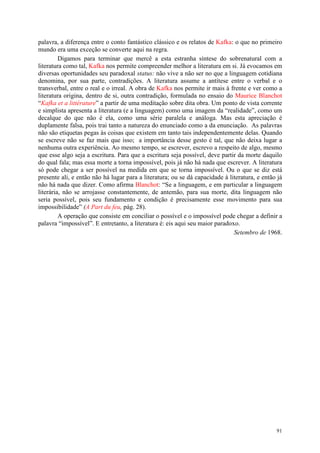 91
palavra, a diferença entre o conto fantástico clássico e os relatos de Kafka: o que no primeiro
mundo era uma exceção se converte aqui na regra.
Digamos para terminar que mercê a esta estranha síntese do sobrenatural com a
literatura como tal, Kafka nos permite compreender melhor a literatura em si. Já evocamos em
diversas oportunidades seu paradoxal status: não vive a não ser no que a linguagem cotidiana
denomina, por sua parte, contradições. A literatura assume a antítese entre o verbal e o
transverbal, entre o real e o irreal. A obra de Kafka nos permite ir mais à frente e ver como a
literatura origina, dentro de si, outra contradição, formulada no ensaio do Maurice Blanchot
“Kafka et a littérature” a partir de uma meditação sobre dita obra. Um ponto de vista corrente
e simplista apresenta a literatura (e a linguagem) como uma imagem da “realidade”, como um
decalque do que não é ela, como uma série paralela e análoga. Mas esta apreciação é
duplamente falsa, pois trai tanto a natureza do enunciado como a da enunciação. As palavras
não são etiquetas pegas às coisas que existem em tanto tais independentemente delas. Quando
se escreve não se faz mais que isso; a importância desse gesto é tal, que não deixa lugar a
nenhuma outra experiência. Ao mesmo tempo, se escrever, escrevo a respeito de algo, mesmo
que esse algo seja a escritura. Para que a escritura seja possível, deve partir da morte daquilo
do qual fala; mas essa morte a torna impossível, pois já não há nada que escrever. A literatura
só pode chegar a ser possível na medida em que se torna impossível. Ou o que se diz está
presente ali, e então não há lugar para a literatura; ou se dá capacidade à literatura, e então já
não há nada que dizer. Como afirma Blanchot: “Se a linguagem, e em particular a linguagem
literária, não se arrojasse constantemente, de antemão, para sua morte, dita linguagem não
seria possível, pois seu fundamento e condição é precisamente esse movimento para sua
impossibilidade” (A Part du feu, pág. 28).
A operação que consiste em conciliar o possível e o impossível pode chegar a definir a
palavra “impossível”. E entretanto, a literatura é: eis aqui seu maior paradoxo.
Setembro de 1968.
 