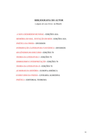 93
BBBIIIBBBLLLIIIOOOGGGRRRAAAFFFIIIAAA DDDOOO AAAUUUTTTOOORRR
( alguns de seus livros no Brasil)
A NOVA DESORDEM MUNDIAL - EDIÇÕES ASA
MEMÓRIA DO MAL, TENTAÇÃO DO BEM - EDIÇÕES ASA
POÉTICA DA PROSA - DIVERSOS
INTRODUÇÃO À LITERATURA FANTÁSTICA - DIVERSOS
OS GÊNEROS DO DISCURSO - EDIÇÕES 70
TEORIA DA LITERATURA I - EDIÇÕES 70
SIMBOLISMO E INTERPRETAÇÃO - EDIÇÕES 70
TEORIA DA LITERATURA II - EDIÇÕES 70
AS MORAIS DA HISTÓRIA - EUROPA-AMÉRICA
O DISCURSO DA POESIA - LIVRARIA ALMEDINA
POÉTICA - EDITORIAL TEOREMA
 