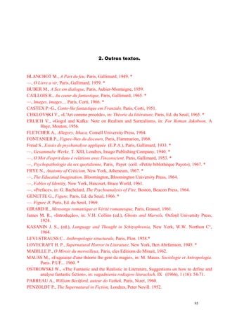 95
2. Outros textos.
BLANCHOT M., A Part du feu, Paris, Gallimard, 1949. *
—, O Livre a vir, Paris, Gallimard, 1959. *
BUBER M., A Sex em dialogue, Paris, Aubier-Montaigne, 1959.
CAILLOIS R., Au coeur du fantastique, Paris, Gallimard, 1965. *
—, Images, images..., Paris, Corti, 1966. *
CASTEX P.-G., Conte-lhe fantastique em Franzido, Paris, Corti, 1951.
CHKLOVSKI V., «L'Art comme procéde», in: Théorie da littérature, Paris, Ed. du Seuil, 1965. *
ERLICH V., «Gogol and Kafka: Note on Realism and Surrealism», in: For Roman Jakobson, A
Haye, Mouton, 1956.
FLETCHER A., Allegory, Ithaca, Cornell University Press, 1964.
FONTANIER P., Figure-lhes du discours, Paris, Flammarion, 1968.
Freud S., Essais de psychanalyse appliquée (E.P.A.), Paris, Gallimard, 1933. *
—, Gesammelte Werke, T. XIII, Londres, Imago Publishing Company, 1940. *
—, O Mot d'esprit dans é relations avec l'inconscient, Paris, Gallimard, 1953. *
—, Psychopathologie da sex quotidienne, Paris, Payot (coll. «Petite biblothèque Payot»), 1967. *
FRYE N., Anatomy of Criticism, New York, Atheneum, 1967. *
—, The Educated Imagination, Bloomington, Bloomington University Press, 1964.
—, Fables of Identity, New York, Harcourt, Brace World, 1961.
—, «Preface», in: G. Bachelard, The Psychoanalysis of Fire, Boston, Beacon Press, 1964.
GENETTE G., Figure, Paris, Ed. du Seuil, 1966. *
—. Figure II, Paris, Ed. du Seuil, 1969.
GIRARD R., Mensonge romantique et Vérité romanesque, Paris, Grasset, 1961.
James M. R., «Introdução», in: V.H. Collins (ed.), Ghosts and Marvels, Oxford University Press,
1924.
KASANIN J. S., (ed.), Language and Thought in Schizophrenia, New York, W.W. Northon C°,
1964.
LEVI-STRAUSS C.. Anthropologie structurale, Paris, Plon. 1958.*
LOVECRAFT H. P., Supernatural Horror in Literature, New York, Ben Abrfamson, 1945. *
MABILLE P., O Miroir du merveilleux, Paris, eles Editions do Minuit, 1962.
MAUSS M., «Esquiasse d'une théorie lhe gere da magie», in: M. Mauss. Sociologie et Antropologia,
Paris. P.UF... 1960. *
OSTROWSKI W., «The Fantastic and the Realistic in Literature, Suggestions on how to define and
analyse fantastic fiction», in: vagadnienia rodzajow literackich, IX (1966), 1 (16): 54-71.
PARREAU A., William Beckford, auteur do Vathek, Paris, Nizet, 1960.
PENZOLDT P., The Supernatural in Fiction, Londres, Peter Nevill. 1952.
 