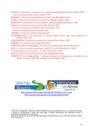 96
PIAGET J., Naissance de l’inteltigence chez l'enfant, Neuchâtel, Delachaux; Paris, Nietslé, 1948. *
—, Six études de psychologie, Paris, Gonthier, 1967. *
POPPER K., The Logic of Scientific Discovery, New York, Basic Books, 1959.
RANK O., Dom Juan. Une étude sul o double, Paris, Denoël et Steele, 1932.*
REIMANN O., Dá Märchen bei E.T.A. Hoffmann, Munich, Inaugural-Dissertation, 1926.
Richard J.-P., Littérature et Sensation, Paris, Ed. du Seuil, 1954.
—,L'Univers imaginaire do Mallarmé, Paris, Ed. du Seuil, 1962.
—Poésie et Profondeur, Paris, Ed. du Seuil, 1955.
SARTRE J.-P., Situations I, Paris, Gallimard, 1947. *
SCARBOROUGH D., The Supernatural in Modern English Fiction, New York Londres, G. P.
Putnam's Sons, 1917.
SCHNEIDER M., A Littérature fantastique em Franzido, Paris, Fayard, 1964.
TODOROV T., Poétique, Paris, Ed. du Seuil, 1968. *
TOMACHEVSKI B., «Thématique», in: Théorie da littérature, Paris, Ed. du Seuil, 1965. *
VAX L., L’Art et a Littérature fantastiques, Paris, P.U.F. (coll. «Que sais-je?»), 1960.*
O Vraisemblable (Communications, 11), Paris, Ed. du Seuil, 1968.*
WATTS A., The Joyous Cosmology, New York, Vintage Books, 1962.
WIMSATT W. R., «Northrop Wrye: Criticism ás Myth», in: M. Krieger (ed.), Northrop Wrye in
Modern Criticism, New York, Columbia University Press, 1966.
http://groups-beta.google.com/group/Viciados_em_Livros
http://groups-beta.google.com/group/digitalsource
2
2
Este livro foi digitalizado e distribuído GRATUITAMENTE pela equipe Digital Source com a intenção de facilitar
o acesso ao conhecimento a quem não pode pagar e também proporcionar aos Deficientes Visuais a
oportunidade de conhecerem novas obras.
Se quiser outros títulos nos procure http://groups.google.com/group/Viciados_em_Livros, será um prazer recebê-
lo em nosso grupo.
 
