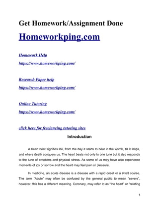 Get Homework/Assignment Done
Homeworkping.com
Homework Help
https://www.homeworkping.com/
Research Paper help
https://www.homeworkping.com/
Online Tutoring
https://www.homeworkping.com/
click here for freelancing tutoring sites
Introduction
A heart beat signifies life, from the day it starts to beat in the womb, till it stops,
and where death conquers us. The heart beats not only to one tune but it also responds
to the tune of emotions and physical stress. As some of us may have also experience
moments of joy or sorrow and the heart may feel pain or pleasure.
In medicine, an acute disease is a disease with a rapid onset or a short course.
The term “Acute” may often be confused by the general public to mean “severe”,
however, this has a different meaning. Coronary, may refer to as “the heart” or “relating
1
 