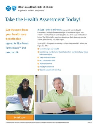 Take the Health Assessment Today!
Get the most from                                                         In just 10 to 15 minutes, you can fill out the Health
                                                                          Assessment (HA) questionnaire and get a confidential report that
your health care                                                          outlines your health risks and strengths, and offers ideas for healthier
                                                                          living. The HA includes questions about your diet, sleep and exercise
benefit plan –                                                            habits, general safety and other topics.

sign up for Blue Access                                                   It’s helpful – though not necessary – to have these numbers before you
                                                                          begin the HA:
for MembersSM and                                                         o  urrent height and weight
                                                                            C

take the HA.                                                              o  ystolic (top number) and Diastolic (bottom number) of your blood
                                                                            S
                                                                            pressure reading
                                                                          o  otal cholesterol level
                                                                            T
                                                                          o  DL cholesterol level
                                                                            H
                                                                          o  riglyceride level
                                                                            T
                                                                          o  lood glucose level
                                                                            B
                                                                          o  aist measurement in inches
                                                                            W




                   bcbsil.com
A Division of Health Care Service Corporation, a Mutual Legal Reserve Company, an Independent Licensee of the Blue Cross and Blue Shield Association	   22609.1211
 