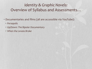 Identity & Graphic Novels:
Overview of Syllabus and Assessments…
• Documentaries and films (all are accessible via YouTube):
• Persepolis
• Up/Down: The Bipolar Documentary
• When the Levees Broke
 