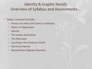 Identity & Graphic Novels:
Overview of Syllabus and Assessments…
• Topics covered include:
• History of comics and comics vocabulary
• Matrix of Oppression
• Identity
• The Iranian Revolution
• The Holocaust
• Lynching in the American South
• Hurricane Katrina
• Mental illness (Bipolar Disorder)
 