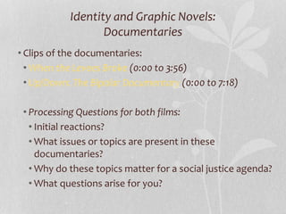 Identity and Graphic Novels:
Documentaries
• Clips of the documentaries:
• When the Levees Broke (0:00 to 3:56)
• Up/Down: The Bipolar Documentary (0:00 to 7:18)
• Processing Questions for both films:
• Initial reactions?
• What issues or topics are present in these
documentaries?
• Why do these topics matter for a social justice agenda?
• What questions arise for you?
 