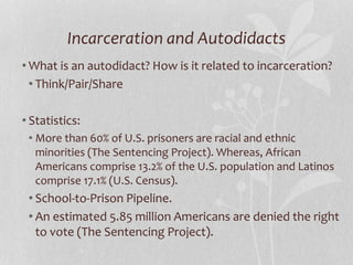 Incarceration and Autodidacts
• What is an autodidact? How is it related to incarceration?
• Think/Pair/Share
• Statistics:
• More than 60% of U.S. prisoners are racial and ethnic
minorities (The Sentencing Project). Whereas, African
Americans comprise 13.2% of the U.S. population and Latinos
comprise 17.1% (U.S. Census).
• School-to-Prison Pipeline.
• An estimated 5.85 million Americans are denied the right
to vote (The Sentencing Project).
 