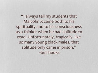 “I always tell my students that
Malcolm X came both to his
spirituality and to his consciousness
as a thinker when he had solitude to
read. Unfortunately, tragically, like
so many young black males, that
solitude only came in prison.”
~bell hooks
 