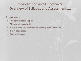 Incarceration and Autodidacts:
Overview of Syllabus and Assessments…
• Assessments:
• Reader Response Papers
• AP prompt essay tests
• Today’s Meet discussion while viewing Katz’s TED Talk
• 3-to-5 page essay
• Activism Project
 