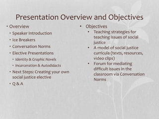 Presentation Overview and Objectives
• Overview
• Speaker Introduction
• Ice Breakers
• Conversation Norms
• Elective Presentations
• Identity & Graphic Novels
• Incarceration & Autodidacts
• Next Steps: Creating your own
social justice elective
• Q & A
• Objectives
• Teaching strategies for
teaching issues of social
justice
• A model of social justice
curricula (texts, resources,
video clips)
• Forum for mediating
difficult issues in the
classroom via Conversation
Norms
 