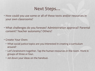 Next Steps…
• How could you use some or all of these texts and/or resources in
your own classrooms?
• What challenges do you foresee? Administration approval? Parental
consent? Teacher autonomy? Others?
• Create Your Own:
• What social justice topics are you interested in creating a curriculum
around?
• Let’s brainstorm together. Tap the human resources in the room. Work in
groups of three or four.
• Jot down your ideas on the handout.
 