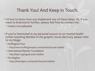 Thank You! And Keep in Touch.
• I’d love to know how you implement any of these ideas. Or, if you
want to brainstorm further, please feel free to contact me:
• Twitter: Krystallised26
• If you’re interested in my personal resources on mental health
(when teaching Marbles in the graphic novel elective), please refer
to my blogs:
• Huffington Post
• http://www.huffingtonpost.com/author/krystal-reddick
• International Bipolar Foundation
• http://ibpf.org/tags/krystal-reddick
• The Mighty
• https://themighty.com/author/krystal-reddick/
 