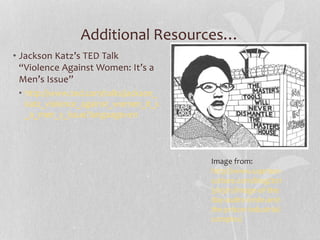 Additional Resources…
• Jackson Katz’s TED Talk
“Violence Against Women: It’s a
Men’s Issue”
• http://www.ted.com/talks/jackson_
katz_violence_against_women_it_s
_a_men_s_issue?language=en
Image from:
http://www.usprison
culture.com/blog/201
3/03/11/image-of-the-
day-audre-lorde-and-
the-prison-industrial-
complex/
 