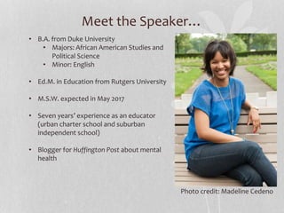 Meet the Speaker…
• B.A. from Duke University
• Majors: African American Studies and
Political Science
• Minor: English
• Ed.M. in Education from Rutgers University
• M.S.W. expected in May 2017
• Seven years’ experience as an educator
(urban charter school and suburban
independent school)
• Blogger for Huffington Post about mental
health
Photo credit: Madeline Cedeno
 