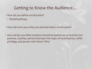 Getting to Know the Audience…
• How do you define social justice?
• Think/Pair/Share
• How old were you when you learned about social justice?
• How old do you think students should be before we as teachers (or
parents, coaches, advisors) broach the topic of social justice, white
privilege, and power with them? Why?
 