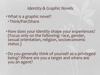 Identity & Graphic Novels
•What is a graphic novel?
•Think/Pair/Share
•How does your identity shape your experiences?
(Focus only on the following: race, gender,
sexual orientation, religion, socioeconomic
status.)
•Do you generally think of yourself as a privileged
being? Where are you a target and where are
you an agent?
 