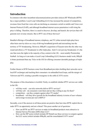 IPTV – A Wholesale Strategy Sean Hartley
Introduction
In common with other incumbent telecommunications providers (telcos) BT Wholesale (BTW)
has a major problem. Local Loop Unbundling (LLU) has increased the amount of competition,
revenues from fixed line voice calls are declining as consumers switch to mobile and Voice over
Internet Protocol (VoIP), and although broadband internet access penetration is still rising the
price is falling. Therefore, there is a need to discover, develop, and launch, the services that will
generate new revenue streams. But is IPTV one of those Services?
Bundled offerings of broadband internet, telephony, and TV (often termed triple-play) have
often been seen by telcos as a way of driving broadband growth and encroaching into the
territory of TV broadcasting. However, BSkyB’s acquisition of Easynet turns this the other way
round and allows a TV broadcaster to offer triple-play. And it’s not just any broadcaster; it’s the
one that owns the rights to the majority of key content in the UK – most notably Premiership
football. As long as it can make a Local Loop Unbundling (LLU) business model work, BSkyB
is better positioned than any Telco in the UK for offering consumer desirable packages of triple
play.
Further threats to BTW business come from Broadband providers building their networks out to
local BT exchanges and reaching their consumers via unbundled local loops, and the merger of
Telewest and NTL creating a possible resurgence in the cable (CATV) sector.
The purpose of this dissertation is twofold. Firstly, to establish whether IPTV services are viable
in the UK:
o will they work – can telco networks deliver IPTV services?
o will they sell – do consumers want them and are they willing to pay for them?
o competition – can they compete against other TV media?
o broadband – will they drive growth for the broadband industry in terms of user volumes
and average revenue per user (ARPU)?
Secondly, even if the answers to all these points are positive then how does BTW exploit this to
make IPTV an opportunity and not a threat? This poses another set of questions:
o How can BTW use IPTV services to make its broadband products more attractive to
Internet Service Providers (ISPs) than LLU?
o How can the ISP sector (which includes BT Retail) use these services to compete against
the LLU sector (which includes BSkyB), and the consolidated CATV sector?
MSc Dissertation Final Submission. 27/11/2006 Page 10 of 133
 