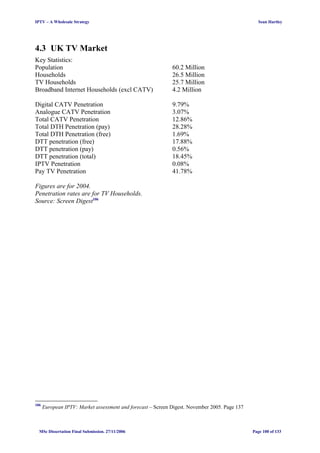 IPTV – A Wholesale Strategy Sean Hartley
4.3 UK TV Market
Key Statistics:
Population 60.2 Million
Households 26.5 Million
TV Households 25.7 Million
Broadband Internet Households (excl CATV) 4.2 Million
Digital CATV Penetration 9.79%
Analogue CATV Penetration 3.07%
Total CATV Penetration 12.86%
Total DTH Penetration (pay) 28.28%
Total DTH Penetration (free) 1.69%
DTT penetration (free) 17.88%
DTT penetration (pay) 0.56%
DTT penetration (total) 18.45%
IPTV Penetration 0.08%
Pay TV Penetration 41.78%
Figures are for 2004.
Penetration rates are for TV Households.
Source: Screen Digest106
106
European IPTV: Market assessment and forecast – Screen Digest. November 2005. Page 137
MSc Dissertation Final Submission. 27/11/2006 Page 100 of 133
 
