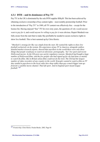 IPTV – A Wholesale Strategy Sean Hartley
4.3.1 DTH – and its dominance of Pay TV
Pay TV in the UK is dominated by the sole DTH supplier BSkyB. This has been achieved by
obtaining exclusive ownership of key content rights – most notably premiership football. Prior
to the introduction of “Pay TV” in 1989, all TV content was effectively free – except for the
licence fee. Having enjoyed “free” TV for over sixty years, the questions of why would anyone
want to pay for it, and would anyone be willing to pay for it were obvious. Rupert Murdoch was
fully aware from the start that to make Sky profitable he needed to secure exclusive rights to
show live football. This is best summed up by Chris Horrie:
“Murdoch’s strategy for Sky was simple from the start. He wanted the rights to show live
football exclusively on the system. His experience of pay TV in America, alongside endless
detailed market research reports, showed that anywhere in the world there were only three
things that people would pay to watch on television: pornography, ‘hot’ live sport and recent
Hollywood movies. In the UK porn was out for regulatory reasons. Murdoch had bought a huge
number of Hollywood films, and the few people who had signed up for sky had done so mainly
to watch the films. But in Britain alone films could not do the trick. The UK had the largest
number of video recorders of any country in the world. If people wanted to watch a film on TV
they tended to pop down to the local video hire shop rather than pay a much bigger sum up-
front for a satellite movie channel. That left sport. And in England sport meant league
football.”107
107
Premiership. Chris Horrie. Pocket Books. 2002. Page 66
MSc Dissertation Final Submission. 27/11/2006 Page 101 of 133
 