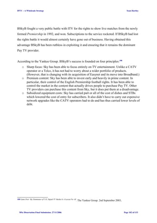 IPTV – A Wholesale Strategy Sean Hartley
BSkyB fought a very public battle with ITV for the rights to show live matches from the newly
formed Premiership in 1992, and won. Subscriptions to the service rocketed. If BSkyB had lost
the rights battle it would almost certainly have gone out of business. Having obtained this
advantage BSkyB has been ruthless in exploiting it and ensuring that it remains the dominant
Pay TV provider.
According to the Yankee Group. BSkyB’s success is founded on four principles:108
o Sharp focus: Sky has been able to focus entirely on TV entertainment. Unlike a CATV
operator or a Telco, it has not had to worry about a wider portfolio of products.
(However, that is changing with its acquisition of Easynet and its move into Broadband.)
o Premium content: Sky has been able to invest early and heavily in prime content. In
particular, their control of the English Premiership football rights. It has been able to
control the market in the content that actually drives people to purchase Pay TV. Other
TV providers can purchase this content from Sky, but it does put them at a disadvantage.
o Subsidized equipment costs: Sky has carried part or all of the cost of dishes and STBs
which lowered the cost of entry for subscribers. It also didn’t have to carry out expensive
network upgrades like the CATV operators had to do and has thus carried lower levels of
debt.
108 Game Over: Sky Dominance of U.K. Digital TV Market Is A Lesson For All
. The Yankee Group. 2nd September 2003.
MSc Dissertation Final Submission. 27/11/2006 Page 102 of 133
 