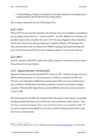 IPTV – A Wholesale Strategy Sean Hartley
o Careful packaging: Packages are designed to encourage consumers to buy higher-priced
premium products that include the most-wanted content.
This is further evidenced by the rest of this chapter (4.3).
4.3.2 CATV
When CATV services were first launched in the UK there were over 20 suppliers. Consolidation
saw the number reduce down to 2 – Telewest and NTL – by 1999. 2006 has now seen these two
providers merge to fully consolidate the sector. CATV has long struggled to attract subscribers
mainly due to its television offerings being seen as inferior to BSkyB. CATV packages have
fewer channels and even by re-selling some of BSkyB’s packages (showing the all important
key content) Telewest and NTL have never managed to appeal to viewers in the same way.
4.3.3 IPTV
The UK is Europe’s oldest IPTV market, but a highly competitive market has so far prevented it
from growing into a major medium.
4.3.3.1 Kingston Interactive Television (KIT)
Kingston Communications first launched IPTV services in 1999 – the first in Europe to do so. It
offered a full broadcast Pay TV service and access to VoD but, in common with NTL and
Telewest, it was dependent on BSkyB for premium content. KIT was a very localised service
only available to 10,000 homes in the Hull area and there was never any intention of further
expansion. With subscriber figures hovering around 4,000 the decision was made to close the
service in 2006.
KIT had backing from the BBC who invested £25m in the project. Local material was available
including a popular local news service. But as one writer commented on KIT’s closure “while
local news seemed to be popular, there is only so much local news you can gather in Hull.”109
.
As well as competition from BSkyB it is also obvious that KIT lacked scale and at best could
only ever be a niche provider.
109
Farewell KIT, a flight of fancy too far – Marketing (Haymarket www.haymarketgroup.com ). 5th April 2006
MSc Dissertation Final Submission. 27/11/2006 Page 103 of 133
 