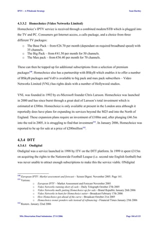 IPTV – A Wholesale Strategy Sean Hartley
4.3.3.2 Homechoice (Video Networks Limited)
Homechoice’s IPTV service is received through a combined modem/STB which is plugged into
the TV and PC. Consumers get Internet access, a calls package, and a choice from three
different TV packages:
o The Base Pack – from €26.70 per month (dependant on required broadband speed) with
35 channels.
o The Big Pack – from €41.50 per month for 50 channels.
o The Max pack – from €56.40 per month for 70 channels.
These can then be topped up for additional subscriptions from a selection of premium
packages110
. Homechoice also has a partnership with BSkyB which enables it to offer a number
of BSkyB packages and VoD is available to big pack and max pack subscribers – Video
Networks Limited (VNL) has rights deals with a number of Hollywood studios.
VNL was founded in 1992 by ex-Microsoft founder Chris Larsson. Homechoice was launched
in 2000 and has since burnt through a great deal of Larsson’s total investment which is
estimated at £300m. Homechoice is only available at present in the London area although it
reportedly does have plans for expanding its services beyond the M25 and into the North of
England. These expansion plans require an investment of £100m and, after plunging £46.5m
into the red in 2005, it is struggling to find that investment111
. In January 2006, Homechoice was
reported to be up for sale at a price of £200million112
.
4.3.4 DTT
4.3.4.1 Ondigital
Ondigital was a service launched in 1998 by ITV on the DTT platform. In 1999 it spent £315m
on acquiring the rights to the Nationwide Football League (i.e. second rate English football) but
was never unable to attract enough subscriptions to make this the service viable. ONdigital
110
European IPTV: Market assessment and forecast – Screen Digest. November 2005. Page 141.
111
Various:
o European IPTV – Market Assessment and Forecast November 2005
o Video Networks running short of cash – Daily Telegraph October 27th 2005
o Video Networks mulls putting Homechoice up for sale - Brand Republic January 26th 2006
o Video Networks in hunt for Homechoice suitor - Broadcast February 17th 2006
o How Homechoice got ahead of the curve - Broadcast October 21st 2005
o Homechoice owner ponders sale instead of refinancing - Financial Times January 25th 2006
112
Reuters. January 22nd 2006
MSc Dissertation Final Submission. 27/11/2006 Page 104 of 133
 