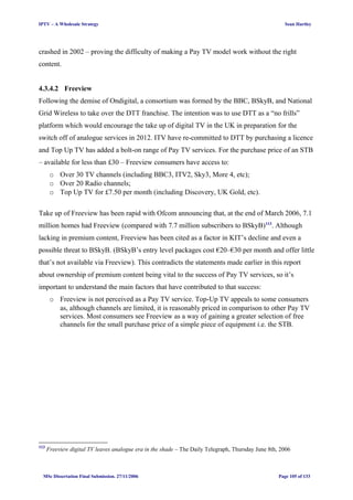 IPTV – A Wholesale Strategy Sean Hartley
crashed in 2002 – proving the difficulty of making a Pay TV model work without the right
content.
4.3.4.2 Freeview
Following the demise of Ondigital, a consortium was formed by the BBC, BSkyB, and National
Grid Wireless to take over the DTT franchise. The intention was to use DTT as a “no frills”
platform which would encourage the take up of digital TV in the UK in preparation for the
switch off of analogue services in 2012. ITV have re-committed to DTT by purchasing a licence
and Top Up TV has added a bolt-on range of Pay TV services. For the purchase price of an STB
– available for less than £30 – Freeview consumers have access to:
o Over 30 TV channels (including BBC3, ITV2, Sky3, More 4, etc);
o Over 20 Radio channels;
o Top Up TV for £7.50 per month (including Discovery, UK Gold, etc).
Take up of Freeview has been rapid with Ofcom announcing that, at the end of March 2006, 7.1
million homes had Freeview (compared with 7.7 million subscribers to BSkyB)113
. Although
lacking in premium content, Freeview has been cited as a factor in KIT’s decline and even a
possible threat to BSkyB. (BSkyB’s entry level packages cost €20–€30 per month and offer little
that’s not available via Freeview). This contradicts the statements made earlier in this report
about ownership of premium content being vital to the success of Pay TV services, so it’s
important to understand the main factors that have contributed to that success:
o Freeview is not perceived as a Pay TV service. Top-Up TV appeals to some consumers
as, although channels are limited, it is reasonably priced in comparison to other Pay TV
services. Most consumers see Freeview as a way of gaining a greater selection of free
channels for the small purchase price of a simple piece of equipment i.e. the STB.
113
Freeview digital TV leaves analogue era in the shade – The Daily Telegraph, Thursday June 8th, 2006
MSc Dissertation Final Submission. 27/11/2006 Page 105 of 133
 