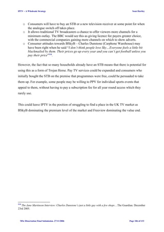 IPTV – A Wholesale Strategy Sean Hartley
o Consumers will have to buy an STB or a new television receiver at some point for when
the analogue switch off takes place.
o It allows traditional TV broadcasters a chance to offer viewers more channels for a
minimum outlay. The BBC would see this as giving licence fee payers greater choice,
with the commercial companies gaining more channels on which to show adverts.
o Consumer attitudes towards BSkyB – Charles Dunstone (Carphone Warehouse) may
have been right when he said “I don’t think people love Sky…Everyone feels a little bit
blackmailed by them. Their prices go up every year and you can’t get football unless you
pay their price”114
.
However, the fact that so many households already have an STB means that there is potential for
using this as a form of Trojan Horse. Pay TV services could be expanded and consumers who
initially bought the STB on the premise that programmes were free, could be persuaded to take
them up. For example, some people may be willing to PPV for individual sports events that
appeal to them, without having to pay a subscription fee for all year round access which they
rarely use.
This could leave IPTV in the position of struggling to find a place in the UK TV market as
BSkyB dominating the premium level of the market and Freeview dominating the value end.
114
The Jane Martinson Interview: Charles Dunstone’s just a little guy with a few shops…The Guardian. December
23rd 2005.
MSc Dissertation Final Submission. 27/11/2006 Page 106 of 133
 