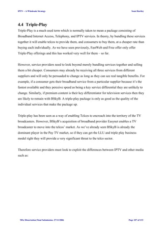 IPTV – A Wholesale Strategy Sean Hartley
4.4 Triple-Play
Triple-Play is a much used term which is normally taken to mean a package consisting of
Broadband Internet Access, Telephony, and IPTV services. In theory, by bundling these services
together it will enable telcos to provide them, and consumers to buy them, at a cheaper rate than
buying each individually. As we have seen previously, FastWeb and Free offer only offer
Triple-Play offerings and this has worked very well for them – so far.
However, service providers need to look beyond merely bundling services together and selling
them a bit cheaper. Consumers may already be receiving all three services from different
suppliers and will only be persuaded to change as long as they can see real tangible benefits. For
example, if a consumer gets their broadband service from a particular supplier because it’s the
fastest available and they perceive speed as being a key service differential they are unlikely to
change. Similarly, if premium content is their key differentiator for television services then they
are likely to remain with BSkyB. A triple-play package is only as good as the quality of the
individual services that make the package up.
Triple-play has been seen as a way of enabling Telcos to encroach into the territory of the TV
broadcasters. However, BSkyB’s acquisition of broadband provider Easynet enables a TV
broadcaster to move into the telcos’ market. As we’ve already seen BSkyB is already the
dominant player in the Pay TV market, so if they can get the LLU and triple play business
model right they will provide a very significant threat to the telco sector.
Therefore service providers must look to exploit the differences between IPTV and other media
such as:
MSc Dissertation Final Submission. 27/11/2006 Page 107 of 133
 