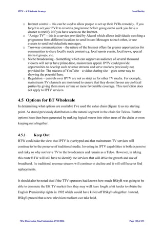 IPTV – A Wholesale Strategy Sean Hartley
o Internet control – this can be used to allow people to set up their PVRs remotely. If you
forget to set your PVR to record a programme before going out to work you have a
chance to rectify it if you have access to the Internet.
o “Amigo TV” – this is a service provided by Alcatel which allows individuals watching a
programme from different locations to send Instant Messages to each other, or use
avatars to send individualistic messages.
o Two-way communication – the nature of the Internet offers far greater opportunities for
communities to share locally made content e.g. local sports events, local news, special
interest groups, etc.
o Niche broadcasting - Something which can support an audience of several thousand
viewers will never have prime-time, mainstream appeal. IPTV could provide
opportunities to develop such revenue streams and serve markets previously not
provided for. The success of YouTube – a video sharing site – goes some way to
showing the potential here.
o Regulation – controls over IPTV are not as strict as for other TV media. For example,
mainstream TV channels are monitored to ensure that they do not favour any political
parties by giving them more airtime or more favourable coverage. This restriction does
not apply to IPTV services.
4.5 Options for BT Wholesale
In determining what options are available I’ve used the value chain (figure 1) as my starting
point. As stated previously distribution is the natural segment in the chain for Telcos. Further
options have then been generated by making logical moves into other areas of the chain or even
keeping out altogether.
4.5.1 Keep Out
BTW could take the view that IPTV is overhyped and that mainstream TV services will
continue to be the preserve of traditional media. Investing in IPTV capabilities is both expensive
and risky so why not leave TV to the broadcasters and remain as a Telco. However, in taking
this route BTW will still have to identify the services that will drive the growth and use of
broadband. Its traditional revenue streams will continue to decline and it will still have to find
replacements.
It should also be noted that if the TTV operators had known how much BSkyB was going to be
able to dominate the UK TV market then they may well have fought a bit harder to obtain the
English Premiership rights in 1992 which would have killed off BSkyB altogether. Instead,
BSkyB proved that a new television medium can take hold.
MSc Dissertation Final Submission. 27/11/2006 Page 108 of 133
 