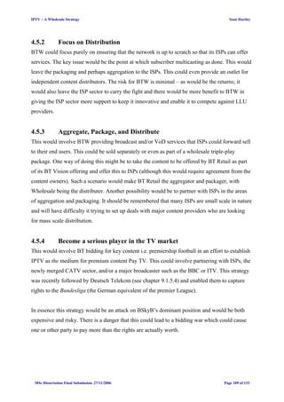 IPTV – A Wholesale Strategy Sean Hartley
4.5.2 Focus on Distribution
BTW could focus purely on ensuring that the network is up to scratch so that its ISPs can offer
services. The key issue would be the point at which subscriber multicasting as done. This would
leave the packaging and perhaps aggregation to the ISPs. This could even provide an outlet for
independent content distributors. The risk for BTW is minimal – as would be the returns; it
would also leave the ISP sector to carry the fight and there would be more benefit to BTW in
giving the ISP sector more support to keep it innovative and enable it to compete against LLU
providers.
4.5.3 Aggregate, Package, and Distribute
This would involve BTW providing broadcast and/or VoD services that ISPs could forward sell
to their end users. This could be sold separately or even as part of a wholesale triple-play
package. One way of doing this might be to take the content to be offered by BT Retail as part
of its BT Vision offering and offer this to ISPs (although this would require agreement from the
content owners). Such a scenario would make BT Retail the aggregator and packager, with
Wholesale being the distributer. Another possibility would be to partner with ISPs in the areas
of aggregation and packaging. It should be remembered that many ISPs are small scale in nature
and will have difficulty it trying to set up deals with major content providers who are looking
for mass scale distribution.
4.5.4 Become a serious player in the TV market
This would involve BT bidding for key content i.e. premiership football in an effort to establish
IPTV as the medium for premium content Pay TV. This could involve partnering with ISPs, the
newly merged CATV sector, and/or a major broadcaster such as the BBC or ITV. This strategy
was recently followed by Deutsch Telekom (see chapter 9.1.5.4) and enabled them to capture
rights to the Bundesliga (the German equivalent of the premier League).
In essence this strategy would be an attack on BSkyB’s dominant position and would be both
expensive and risky. There is a danger that this could lead to a bidding war which could cause
one or other party to pay more than the rights are actually worth.
MSc Dissertation Final Submission. 27/11/2006 Page 109 of 133
 