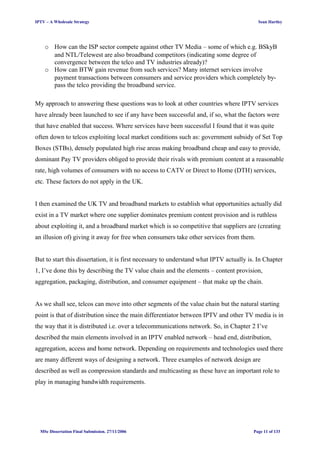IPTV – A Wholesale Strategy Sean Hartley
o How can the ISP sector compete against other TV Media – some of which e.g. BSkyB
and NTL/Telewest are also broadband competitors (indicating some degree of
convergence between the telco and TV industries already)?
o How can BTW gain revenue from such services? Many internet services involve
payment transactions between consumers and service providers which completely by-
pass the telco providing the broadband service.
My approach to answering these questions was to look at other countries where IPTV services
have already been launched to see if any have been successful and, if so, what the factors were
that have enabled that success. Where services have been successful I found that it was quite
often down to telcos exploiting local market conditions such as: government subsidy of Set Top
Boxes (STBs), densely populated high rise areas making broadband cheap and easy to provide,
dominant Pay TV providers obliged to provide their rivals with premium content at a reasonable
rate, high volumes of consumers with no access to CATV or Direct to Home (DTH) services,
etc. These factors do not apply in the UK.
I then examined the UK TV and broadband markets to establish what opportunities actually did
exist in a TV market where one supplier dominates premium content provision and is ruthless
about exploiting it, and a broadband market which is so competitive that suppliers are (creating
an illusion of) giving it away for free when consumers take other services from them.
But to start this dissertation, it is first necessary to understand what IPTV actually is. In Chapter
1, I’ve done this by describing the TV value chain and the elements – content provision,
aggregation, packaging, distribution, and consumer equipment – that make up the chain.
As we shall see, telcos can move into other segments of the value chain but the natural starting
point is that of distribution since the main differentiator between IPTV and other TV media is in
the way that it is distributed i.e. over a telecommunications network. So, in Chapter 2 I’ve
described the main elements involved in an IPTV enabled network – head end, distribution,
aggregation, access and home network. Depending on requirements and technologies used there
are many different ways of designing a network. Three examples of network design are
described as well as compression standards and multicasting as these have an important role to
play in managing bandwidth requirements.
MSc Dissertation Final Submission. 27/11/2006 Page 11 of 133
 