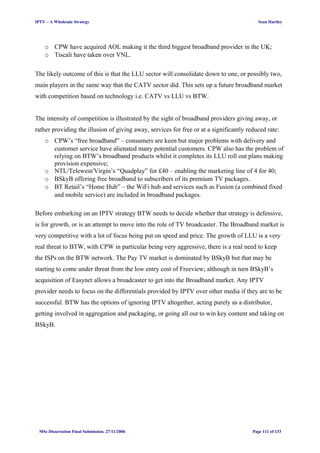 IPTV – A Wholesale Strategy Sean Hartley
o CPW have acquired AOL making it the third biggest broadband provider in the UK;
o Tiscali have taken over VNL.
The likely outcome of this is that the LLU sector will consolidate down to one, or possibly two,
main players in the same way that the CATV sector did. This sets up a future broadband market
with competition based on technology i.e. CATV vs LLU vs BTW.
The intensity of competition is illustrated by the sight of broadband providers giving away, or
rather providing the illusion of giving away, services for free or at a significantly reduced rate:
o CPW’s “free broadband” – consumers are keen but major problems with delivery and
customer service have alienated many potential customers. CPW also has the problem of
relying on BTW’s broadband products whilst it completes its LLU roll out plans making
provision expensive;
o NTL/Telewest/Virgin’s “Quadplay” for £40 – enabling the marketing line of 4 for 40;
o BSkyB offering free broadband to subscribers of its premium TV packages.
o BT Retail’s “Home Hub” – the WiFi hub and services such as Fusion (a combined fixed
and mobile service) are included in broadband packages.
Before embarking on an IPTV strategy BTW needs to decide whether that strategy is defensive,
is for growth, or is an attempt to move into the role of TV broadcaster. The Broadband market is
very competitive with a lot of focus being put on speed and price. The growth of LLU is a very
real threat to BTW, with CPW in particular being very aggressive, there is a real need to keep
the ISPs on the BTW network. The Pay TV market is dominated by BSkyB but that may be
starting to come under threat from the low entry cost of Freeview; although in turn BSkyB’s
acquisition of Easynet allows a broadcaster to get into the Broadband market. Any IPTV
provider needs to focus on the differentials provided by IPTV over other media if they are to be
successful. BTW has the options of ignoring IPTV altogether, acting purely as a distributor,
getting involved in aggregation and packaging, or going all out to win key content and taking on
BSkyB.
MSc Dissertation Final Submission. 27/11/2006 Page 111 of 133
 