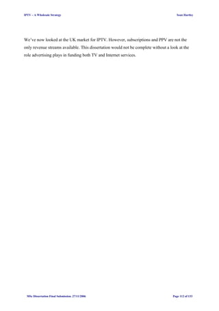IPTV – A Wholesale Strategy Sean Hartley
We’ve now looked at the UK market for IPTV. However, subscriptions and PPV are not the
only revenue streams available. This dissertation would not be complete without a look at the
role advertising plays in funding both TV and Internet services.
MSc Dissertation Final Submission. 27/11/2006 Page 112 of 133
 