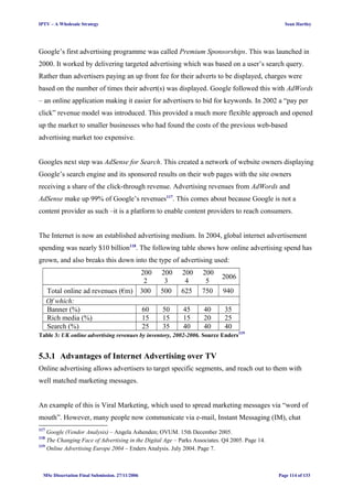 IPTV – A Wholesale Strategy Sean Hartley
Google’s first advertising programme was called Premium Sponsorships. This was launched in
2000. It worked by delivering targeted advertising which was based on a user’s search query.
Rather than advertisers paying an up front fee for their adverts to be displayed, charges were
based on the number of times their advert(s) was displayed. Google followed this with AdWords
– an online application making it easier for advertisers to bid for keywords. In 2002 a “pay per
click” revenue model was introduced. This provided a much more flexible approach and opened
up the market to smaller businesses who had found the costs of the previous web-based
advertising market too expensive.
Googles next step was AdSense for Search. This created a network of website owners displaying
Google’s search engine and its sponsored results on their web pages with the site owners
receiving a share of the click-through revenue. Advertising revenues from AdWords and
AdSense make up 99% of Google’s revenues117
. This comes about because Google is not a
content provider as such –it is a platform to enable content providers to reach consumers.
The Internet is now an established advertising medium. In 2004, global internet advertisement
spending was nearly $10 billion118
. The following table shows how online advertising spend has
grown, and also breaks this down into the type of advertising used:
200
2
200
3
200
4
200
5
2006
Total online ad revenues (€m) 300 500 625 750 940
Of which:
Banner (%) 60 50 45 40 35
Rich media (%) 15 15 15 20 25
Search (%) 25 35 40 40 40
Table 3: UK online advertising revenues by inventory, 2002-2006. Source Enders119
5.3.1 Advantages of Internet Advertising over TV
Online advertising allows advertisers to target specific segments, and reach out to them with
well matched marketing messages.
An example of this is Viral Marketing, which used to spread marketing messages via “word of
mouth”. However, many people now communicate via e-mail, Instant Messaging (IM), chat
117
Google (Vendor Analysis) – Angela Ashenden; OVUM. 15th December 2005.
118
The Changing Face of Advertising in the Digital Age – Parks Associates. Q4 2005. Page 14.
119
Online Advertising Europe 2004 – Enders Analysis. July 2004. Page 7.
MSc Dissertation Final Submission. 27/11/2006 Page 114 of 133
 