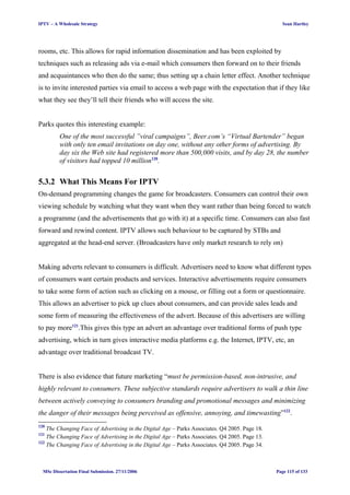IPTV – A Wholesale Strategy Sean Hartley
rooms, etc. This allows for rapid information dissemination and has been exploited by
techniques such as releasing ads via e-mail which consumers then forward on to their friends
and acquaintances who then do the same; thus setting up a chain letter effect. Another technique
is to invite interested parties via email to access a web page with the expectation that if they like
what they see they’ll tell their friends who will access the site.
Parks quotes this interesting example:
One of the most successful ”viral campaigns”, Beer.com’s “Virtual Bartender” began
with only ten email invitations on day one, without any other forms of advertising. By
day six the Web site had registered more than 500,000 visits, and by day 28, the number
of visitors had topped 10 million120
.
5.3.2 What This Means For IPTV
On-demand programming changes the game for broadcasters. Consumers can control their own
viewing schedule by watching what they want when they want rather than being forced to watch
a programme (and the advertisements that go with it) at a specific time. Consumers can also fast
forward and rewind content. IPTV allows such behaviour to be captured by STBs and
aggregated at the head-end server. (Broadcasters have only market research to rely on)
Making adverts relevant to consumers is difficult. Advertisers need to know what different types
of consumers want certain products and services. Interactive advertisements require consumers
to take some form of action such as clicking on a mouse, or filling out a form or questionnaire.
This allows an advertiser to pick up clues about consumers, and can provide sales leads and
some form of measuring the effectiveness of the advert. Because of this advertisers are willing
to pay more121
.This gives this type an advert an advantage over traditional forms of push type
advertising, which in turn gives interactive media platforms e.g. the Internet, IPTV, etc, an
advantage over traditional broadcast TV.
There is also evidence that future marketing “must be permission-based, non-intrusive, and
highly relevant to consumers. These subjective standards require advertisers to walk a thin line
between actively conveying to consumers branding and promotional messages and minimizing
the danger of their messages being perceived as offensive, annoying, and timewasting”122
.
120
The Changing Face of Advertising in the Digital Age – Parks Associates. Q4 2005. Page 18.
121
The Changing Face of Advertising in the Digital Age – Parks Associates. Q4 2005. Page 13.
122
The Changing Face of Advertising in the Digital Age – Parks Associates. Q4 2005. Page 34.
MSc Dissertation Final Submission. 27/11/2006 Page 115 of 133
 