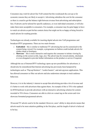 IPTV – A Wholesale Strategy Sean Hartley
Consumers may wish for advert free VoD content but this would push the cost up so for
economic reasons they are likely to accept it. Advertising subsidises the cost for the consumer
so there is a need to get the balance right between revenue from advertising and subscription
fees. If adverts can be tailored for specific audiences, or even individual consumers, it will also
make them more acceptable to consumers. For example, a consumer may be quite happy to have
to watch car adverts as part his/her content choice but might not be so happy at being forced to
watch adverts for washing powder.
Technologies are already available for inserting digital adverts into VoD programmes and
broadcast IPTV programmes. There are two main formats:
o Embedded – this is similar to traditional TV advertising but can be customised to the
content being viewed. For example, a programme on fashion could include adverts for
clothes shops or boutiques.
o Showcase – this is more interactive and requires the consumer to initiate viewing by
clicking on the screen (a title, logo, etc). The advert may be viewed entirely, shortened,
or even elongated to provide further information on the product or service if required.
Although the use of Internet/IPTV technology opens up new possibilities for advertisers, it
should also be remembered that Internet advertising has previously been hampered by
technologies such as “Pop-up blockers”, “cookie busters”, and anti-spyware applications. This
has allowed consumers to filter out adverts and also undermines attempts to track audience
behaviour.
However, it is in the industry’s interest to accept that advertising provides a lot of revenue and
it’s better to work with advertisers than against them. An example of this is TiVo who updated
its DVR hardware to provide advertisers with an interactive advertising solution for content
recorded in TiVo boxes. Consumers are able to click on a smart tag on the screen and view
showcase formatted programmed adverts.
30-second TV adverts used to be the standard. However, users’ ability to skip adverts means that
adverts need to be more attention grabbing in the first place, and the length of advert is believed
to be key.
MSc Dissertation Final Submission. 27/11/2006 Page 116 of 133
 
